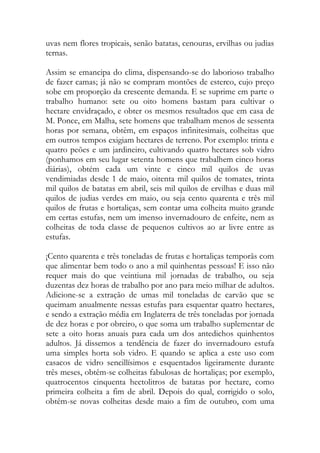 uvas nem flores tropicais, senão batatas, cenouras, ervilhas ou judias ternas. 
Assim se emancipa do clima, dispensando-se do laborioso trabalho de fazer camas; já não se compram montões de esterco, cujo preço sobe em proporção da crescente demanda. E se suprime em parte o trabalho humano: sete ou oito homens bastam para cultivar o hectare envidraçado, e obter os mesmos resultados que em casa de M. Ponce, em Malha, sete homens que trabalham menos de sessenta horas por semana, obtêm, em espaços infinitesimais, colheitas que em outros tempos exigiam hectares de terreno. Por exemplo: trinta e quatro peões e um jardineiro, cultivando quatro hectares sob vidro (ponhamos em seu lugar setenta homens que trabalhem cinco horas diárias), obtém cada um vinte e cinco mil quilos de uvas vendimiadas desde 1 de maio, oitenta mil quilos de tomates, trinta mil quilos de batatas em abril, seis mil quilos de ervilhas e duas mil quilos de judias verdes em maio, ou seja cento quarenta e três mil quilos de frutas e hortaliças, sem contar uma colheita muito grande em certas estufas, nem um imenso invernadouro de enfeite, nem as colheitas de toda classe de pequenos cultivos ao ar livre entre as estufas. 
¡Cento quarenta e três toneladas de frutas e hortaliças temporãs com que alimentar bem todo o ano a mil quinhentas pessoas! E isso não requer mais do que veintiuna mil jornadas de trabalho, ou seja duzentas dez horas de trabalho por ano para meio milhar de adultos. Adicione-se a extração de umas mil toneladas de carvão que se queimam anualmente nessas estufas para esquentar quatro hectares, e sendo a extração média em Inglaterra de três toneladas por jornada de dez horas e por obreiro, o que soma um trabalho suplementar de sete a oito horas anuais para cada um dos antedichos quinhentos adultos. Já dissemos a tendência de fazer do invernadouro estufa uma simples horta sob vidro. E quando se aplica a este uso com casacos de vidro sencillísimos e esquentados ligeiramente durante três meses, obtêm-se colheitas fabulosas de hortaliças; por exemplo, quatrocentos cinquenta hectolitros de batatas por hectare, como primeira colheita a fim de abril. Depois do qual, corrigido o solo, obtêm-se novas colheitas desde maio a fim de outubro, com uma  