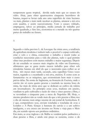 temperatura quase tropical, devida nada mais que ao casaco do vidro. Hoje, para obter quatrocentos cinquenta hectolitros de batatas, requer-se lavrar cada ano uma superfície de vinte hectares ou mais, plantar e mais tarde recalzar as plantas, arrancar a má erva com azadón, e assim sucessivamente. Com o casaco vidriado, empregasse, talvez ao princípio, média jornada de trabalho por metro quadrado, e fato isto, economiza-se a metade ou três quartas partes do trabalho no futuro. 
5 
Segundo o tinha previsto L. de Lavergne faz trinta anos, a tendência da agricultura moderna é reduzir tudo o possível o espaço cultivado, criar o solo e o clima, concentrar o trabalho e reunir todas as condições necessárias para a vida das plantas, tudo o qual permite obter mas produtos com menos trabalho e maior segurança. Depois de ter estudado os casacos mais singelos de vidro em Guernesey, afirmamos que se gasta muito menos trabalho para obter sob cristalerías batatas em abril do que o necessário para colher ao ar livre, três meses mais tarde, cavando, uma superfície Cinco vezes maior, regando-a e escardando a má erva, etcétera. É como com as ferramentas ou as máquinas, que economizam bem mais o custo prévio delas. No norte de Inglaterra, na fronteira de Escócia, onde o carvão tão só custa quatro pesetas a tonelada na mesma boca da mina, faz mais de trinta anos que se dedicam ao cultivo da videira em invernadouro. Ao princípio essas uvas, maduras em janeiro, vendiam-se pelo cultivador a razão de vinte e cinco pesetas a libra, e se revendiam a cinquenta para a mesa de Napoleão III. Hoje, o mesmo produtor não as vende mais do que a três pesetas a libra; nos o diz ele mesmo num artigo recente de um jornal de horticultura. E é que, competidores seus, enviam toneladas e toneladas de uvas a Londres e A Paris. Graças à baratura do carvão e a um cultivo inteligente, a uva cresce em inverno no Norte e viaja para o Meio dia, em sentido oposto aos produtos ordinários. 
Em maio, as uvas inglesas e de Malha se vendem pelos jardineiros a duas pesetas a libra, e ainda este preço se sustenta, como o de  