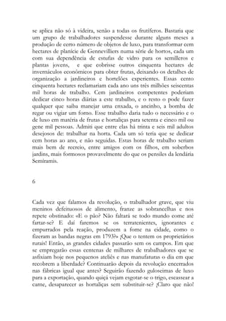 se aplica não só à videira, senão a todas os frutíferos. Bastaria que um grupo de trabalhadores suspendesse durante alguns meses a produção de certo número de objetos de luxo, para transformar cem hectares de planície de Gennevilliers numa série de hortos, cada um com sua dependência de estufas de vidro para os semilleros e plantas jovens, e que cobrisse outros cinquenta hectares de invernáculos econômicos para obter frutas, deixando os detalhes de organização a jardineiros e hortelões experientes. Essas cento cinquenta hectares reclamariam cada ano uns três milhões seiscentas mil horas de trabalho. Cem jardineiros competentes poderiam dedicar cinco horas diárias a este trabalho, e o resto o pode fazer qualquer que saiba manejar uma enxada, o ancinho, a bomba de regar ou vigiar um forno. Esse trabalho daria tudo o necessário e o de luxo em matéria de frutas e hortaliças para setenta e cinco mil ou gene mil pessoas. Admiti que entre elas há trinta e seis mil adultos desejosos de: trabalhar na horta. Cada um só teria que se dedicar cem horas ao ano, e não seguidas. Estas horas de trabalho seriam mais bem de recreio, entre amigos com os filhos, em soberbos jardins, mais formosos provavelmente do que os pensiles da lendária Semíramis. 
6 
Cada vez que falamos da revolução, o trabalhador grave, que viu meninos defeituosos de alimento, franze as sobrancelhas e nos repete obstinado: «E o pão? Não faltará se todo mundo come até fartar-se? E daí faremos se os terratenientes, ignorantes e empurrados pela reação, produzem a fome na cidade, como o fizeram as bandas negras em 1793?» ¡Que o tentem os proprietários rurais! Então, as grandes cidades passarão sem os campos. Em que se empregarão essas centenas de milhares de trabalhadores que se asfixiam hoje nos pequenos ateliês e nas manufaturas o dia em que recobrem a liberdade? Continuarão depois da revolução encerrados nas fábricas igual que antes? Seguirão fazendo guloseimas de luxo para a exportação, quando quiçá vejam esgotar-se o trigo, escassear a carne, desaparecer as hortaliças sem substituir-se? ¡Claro que não!  