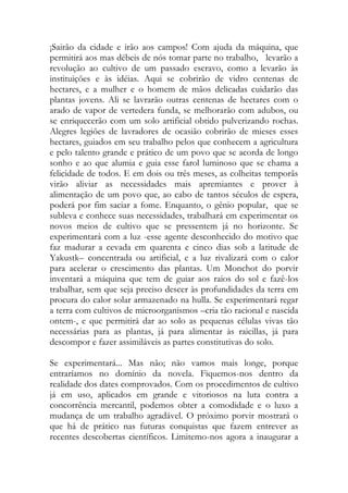 ¡Sairão da cidade e irão aos campos! Com ajuda da máquina, que permitirá aos mas débeis de nós tomar parte no trabalho, levarão a revolução ao cultivo de um passado escravo, como a levarão às instituições e às idéias. Aqui se cobrirão de vidro centenas de hectares, e a mulher e o homem de mãos delicadas cuidarão das plantas jovens. Ali se lavrarão outras centenas de hectares com o arado de vapor de vertedera funda, se melhorarão com adubos, ou se enriquecerão com um solo artificial obtido pulverizando rochas. Alegres legiões de lavradores de ocasião cobrirão de mieses esses hectares, guiados em seu trabalho pelos que conhecem a agricultura e pelo talento grande e prático de um povo que se acorda de longo sonho e ao que alumia e guia esse farol luminoso que se chama a felicidade de todos. E em dois ou três meses, as colheitas temporãs virão aliviar as necessidades mais apremiantes e prover à alimentação de um povo que, ao cabo de tantos séculos de espera, poderá por fim saciar a fome. Enquanto, o gênio popular, que se subleva e conhece suas necessidades, trabalhará em experimentar os novos meios de cultivo que se pressentem já no horizonte. Se experimentará com a luz -esse agente desconhecido do motivo que faz madurar a cevada em quarenta e cinco dias sob a latitude de Yakustk– concentrada ou artificial, e a luz rivalizará com o calor para acelerar o crescimento das plantas. Um Monchot do porvir inventará a máquina que tem de guiar aos raios do sol e fazê-los trabalhar, sem que seja preciso descer às profundidades da terra em procura do calor solar armazenado na hulla. Se experimentará regar a terra com cultivos de microorganismos –cria tão racional e nascida ontem-, e que permitirá dar ao solo as pequenas células vivas tão necessárias para as plantas, já para alimentar às raicillas, já para descompor e fazer assimiláveis as partes constitutivas do solo. 
Se experimentará... Mas não; não vamos mais longe, porque entraríamos no domínio da novela. Fiquemos-nos dentro da realidade dos dates comprovados. Com os procedimentos de cultivo já em uso, aplicados em grande e vitoriosos na luta contra a concorrência mercantil, podemos obter a comodidade e o luxo a mudança de um trabalho agradável. O próximo porvir mostrará o que há de prático nas futuras conquistas que fazem entrever as recentes descobertas científicos. Limitemo-nos agora a inaugurar a  