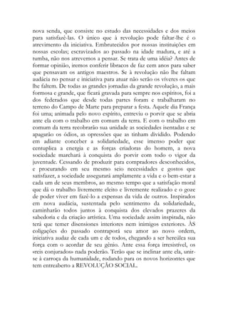 nova senda, que consiste no estudo das necessidades e dos meios para satisfazê-las. O único que à revolução pode faltar-lhe é o atrevimento da iniciativa. Embrutecidos por nossas instituições em nossas escolas; escravizados ao passado na idade madura, e até a tumba, não nos atrevemos a pensar. Se trata de uma idéia? Antes de formar opinião, iremos conferir libracos de faz cem anos para saber que pensavam os antigos maestros. Se à revolução não lhe faltam audácia no pensar e iniciativa para atuar não serão os víveres os que lhe faltem. De todas as grandes jornadas da grande revolução, a mais formosa e grande, que ficará gravada para sempre nos espíritos, foi a dos federados que desde todas partes foram e trabalharam no terreno do Campo de Marte para preparar a festa. Aquele dia França foi uma; animada pelo novo espírito, entreviu o porvir que se abria ante ela com o trabalho em comum da terra. E com o trabalho em comum da terra recobrarão sua unidade as sociedades isentadas e se apagarão os ódios, as opressões que as tinham dividido. Podendo em adiante conceber a solidariedade, esse imenso poder que centuplica a energia e as forças criadoras do homem, a nova sociedade marchará à conquista do porvir com todo o vigor da juventude. Cessando de produzir para compradores desconhecidos, e procurando em seu mesmo seio necessidades e gostos que satisfazer, a sociedade assegurará amplamente a vida e o bem-estar a cada um de seus membros, ao mesmo tempo que a satisfação moral que dá o trabalho livremente eleito e livremente realizado e o goze de poder viver em fazê-lo a expensas da vida de outros. Inspirados em nova audácia, sustentada pelo sentimento da solidariedade, caminharão todos juntos à conquista dos elevados prazeres da sabedoria e da criação artística. Uma sociedade assim inspirada, não terá que temer disensiones interiores nem inimigos exteriores. ÀS coligações do passado contraporá seu amor ao novo ordem, iniciativa audaz de cada um e de todos, chegando a ser hercúlea sua força com o acordar de seu gênio. Ante essa força irresistível, os «reis conjurados» nada poderão. Terão que se inclinar ante ela, unir- se à carroça da humanidade, rodando para os novos horizontes que tem entreaberto a REVOLUÇÃO SOCIAL. 
