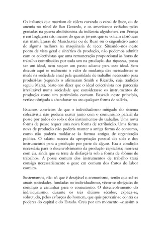 Os italianos que morriam de cólera cavando o canal de Suez, ou de anemia no túnel de San Gotardo, e os americanos ceifados pelas granadas na guerra abolicionista da indústria algodonera em França e em Inglaterra não menos do que as jovens que se voltam cloróticas nas manufaturas de Manchester ou de Ruan ou o engenheiro autor de alguma melhora na maquinaria de tecer. Situando-nos neste ponto de vista geral e sintético da produção, não podemos admitir com os colectivistas que uma remuneração proporcional às horas de trabalho contribuídas por cada um na produção das riquezas, possa ser um ideal, nem sequer um passo adiante para esse ideal. Sem discutir aqui se realmente o valor de mudança das mercadorias se mede na sociedade atual pela quantidade de trabalho necessário para produzí-las (segundo o afirmaram Smith e Ricardo, cuja tradição seguiu Marx), baste-nos dizer que o ideal colectivista nos pareceria irrealizável numa sociedade que considerasse os instrumentos de produção como um patrimônio comum. Baseada neste princípio, veríase obrigada a abandonar no ato qualquer forma de salário. 
Estamos convictos de que o individualismo mitigado do sistema colectivista não poderia existir junto com o comunismo parcial da posse por todos do solo e dos instrumentos do trabalho. Uma nova forma de posse requer uma nova forma de retribuição. Uma forma nova de produção não poderia manter a antiga forma de consumo, como não poderia moldar-se às formas antigas de organização política. O salário nasceu da apropriação pessoal do solo e dos instrumentos para a produção por parte de alguns. Era a condição necessária para o desenvolvimento da produção capitalista; morrerá com ela, ainda que se trate de disfarçá-la sob a forma de «bônus de trabalho». A posse comum dos instrumentos de trabalho trará consigo necessariamente o goze em comum dos frutos do labor comum. 
Sustentamos, não só que é desejável o comunismo, senão que até as atuais sociedades, fundadas no individualismo, vêem-se obrigadas de contínuo a caminhar para o comunismo. O desenvolvimento do individualismo, durante os três últimos séculos, explica-se, sobretudo, pelos esforços do homem, que quis prevenir-se contra os poderes do capital e do Estado. Creu por um momento –e assim o  