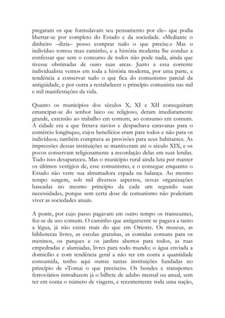 pregaram os que formulavam seu pensamento por ele– que podia libertar-se por completo do Estado e da sociedade. «Mediante o dinheiro –dizia– posso comprar tudo o que precise.» Mas o indivíduo tomou mau caminho, e a história moderna lhe conduz a confessar que sem o concurso de todos não pode nada, ainda que tivesse obstinadas de ouro suas arcas. Junto a essa corrente individualista vemos em toda a história moderna, por uma parte, a tendência a conservar tudo o que fica do comunismo parcial da antigüidade, e por outra a restabelecer o princípio comunista nas mil e mil manifestações da vida. 
Quanto os municípios dos séculos X, XI e XII conseguiram emancipar-se do senhor laico ou religioso, deram imediatamente grande, extensão ao trabalho em comum, ao consumo em comum. A cidade era a que fretava navios e despachava caravanas para o comércio longínquo, cujos benefícios eram para todos e não para os indivíduos; também comprava as provisões para seus habitantes. As impressões dessas instituições se mantiveram até o século XIX, e os povos conservam religiosamente a recordação delas em suas lendas. Tudo isso desapareceu. Mas o município rural ainda luta por manter os últimos vestígios de, esse comunismo, e o consegue enquanto o Estado não verte sua abrumadora espada na balança. Ao mesmo tempo surgem, sob mil diversos aspectos, novas organizações baseadas no mesmo princípio da cada um segundo suas necessidades, porque sem certa dose de comunismo não poderiam viver as sociedades atuais. 
A ponte, por cujo passo pagavam em outro tempo os transeuntes, fez-se de uso comum. O caminho que antigamente se pagava a tanto a légua, já não existe mais do que em Oriente. Os museus, as bibliotecas livres, as escolas gratuitas, as comidas comuns para os meninos, os parques e os jardins abertos para todos, as ruas empedradas e alumiadas, livres para todo mundo; o água enviada a domicílio e com tendência geral a não ter em conta a quantidade consumida, tenho aqui outras tantas instituições fundadas no princípio de «Tomai o que preciseis». Os bondes e transportes ferroviários introduzem já o bilhete de adubo mensal ou anual, sem ter em conta o número de viagens, e recentemente toda uma nação,  