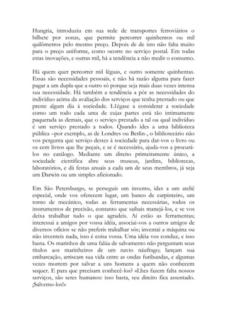 Hungria, introduziu em sua rede de transportes ferroviários o bilhete por zonas, que permite percorrer quinhentos ou mil quilômetros pelo mesmo preço. Depois de de isto não falta muito para o preço uniforme, como ocorre no serviço postal. Em todas estas inovações, e outras mil, há a tendência a não medir o consumo. 
Há quem quer percorrer mil léguas, e outro somente quinhentas. Essas são necessidades pessoais, e não há razão alguma para fazer pagar a um dupla que a outro só porque seja mais duas vezes intensa sua necessidade. Há também a tendência a pôr as necessidades do indivíduo acima da avaliação dos serviços que tenha prestado ou que preste algum dia à sociedade. L1égase a considerar a sociedade como um todo cada uma de cujas partes está tão intimamente paquerada as demais, que o serviço prestado a tal ou qual indivíduo é um serviço prestado a todos. Quando ides a uma biblioteca pública –por exemplo, as de Londres ou Berlin-, o bibliotecário não vos pergunta que serviço destes à sociedade para dar-vos o livro ou os cem livros que lhe peçais, e se é necessário, ajuda-vos a procurá- los no catálogo. Mediante um direito primeiramente único, a sociedade científica abre seus museus, jardins, bibliotecas, laboratórios, e dá festas anuais a cada um de seus membros, já seja um Darwin ou um simples aficionado. 
Em São Petersburgo, se perseguis um invento, ides a um ateliê especial, onde vos oferecem lugar, um banco de carpinteiro, um torno de mecânico, todas as ferramentas necessárias, todos os instrumentos de precisão, contanto que saibais manejá-los, e se vos deixa trabalhar tudo o que agradeis. Aí estão as ferramentas; interessai a amigos por vossa idéia, associai-vos a outros amigos de diversos ofícios se não preferis trabalhar sós; inventai a máquina ou não inventeis nada, isso é coisa vossa. Uma idéia vos conduz, e isso basta. Os marinhos de uma falúa de salvamento não perguntam seus títulos aos marinheiros de um navio náufrago; lançam sua embarcação, arriscam sua vida entre as ondas furibundas, e algumas vezes morrem por salvar a uns homens a quem não conhecem sequer. E para que precisam conhecê-los? «Lhes fazem falta nossos serviços, são seres humanos: isso basta, seu direito fica assentado. ¡Salvemo-los!»  