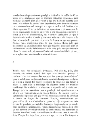 Ainda são mais pasmosos os prodígios realizados na indústria. Com esses seres inteligentes que se chamam máquinas modernas, cem homens fabricam com que vestir a dez mil homens durante dois anos. Nas minas de carvão bem organizadas, cem homens extraem cada ano combustível para que se esquentem dez mil famílias num clima rigoroso. E se na indústria, na agricultura e no conjunto de nossa organização social só aproveita a um pequeñísimo número o labor de nossos antepassados, não é menos verdadeiro do que a humanidade inteira poderia gozar uma existência de riqueza e de luxo sem mais do que com os servos de ferro e de aço que possui. Somos ricos, muitíssimo mais do que cremos. Ricos pelo que possuímos já; ainda mais ricos pelo que podemos conseguir com os instrumentos atuais; infinitamente mais ricos pelo que pudéssemos obter de nosso solo, de nossa ciência e de nossa habilidade técnica, se se aplicassem a tentar o bem-estar de todos. 
2 
Somos ricos nas sociedades civilizadas. Por que há, pois, essa miséria em torno nosso? Por que esse trabalho penoso e embrutecedor das massas, Por que essa insegurança do manhã (até para o trabalhador melhor retribuído) no meio das riquezas herdadas do ontem e apesar dos poderosos meios de produção que dariam a todos o bem-estar a mudança de algumas horas de trabalho cotidiano? Os socialistas o disseram e repetido até a saciedade. Porque tudo o necessário para a produção foi açambarcado por alguns em decorrência desta longa história de saques, guerras, ignorância e opressão em que viveu a humanidade antes de aprender a domar as forças da natureza. Porque, amparando-se em pretendidos direitos adquiridos no passado, hoje se apropriam dois terços do produto do trabalho humano, dilapidando-os do modo mais insensato e escandaloso. Porque reduzindo às massas no ponto de não ter com que viver um mês ou uma semana, não permitem ao homem trabalhar senão consentindo em deixar-se tirar a parte do leão. Porque lhe impedem produzir o que precisa e lhe forçam a  