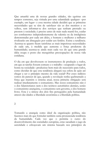 Que amanhã uma de nossas grandes cidades, tão egoístas em tempos correntes, seja visitada por uma calamidade qualquer –por exemplo, um lugar– e essa mesma cidade decidirá que as primeiras necessidades que se têm de satisfazer são as dos meninos e os velhos, sem informar-se dos serviços que tenham prestado ou prestem à sociedade; é preciso antes de mais nada mantê-los, cuidar aos combatentes independentemente da valentia ou da inteligência demonstradas por cada um deles, e homens e mulheres a milhares rivalizarão em abnegação por cuidar aos feridos. Existe a tendência. Acentua-se quanto ficam satisfeitas as mais imperiosas necessidades de cada um, à medida que aumenta a força produtora da humanidade; acentua-se ainda mais cada vez do que uma grande idéia ocupa o posto das mesquinhas preocupações de nossa vida cotidiana. 
O dia em que devolvessem os instrumentos de produção a todos, em que as tarefas fossem comuns e o trabalho –ocupando o lugar de honra na sociedade– produzisse bem mais do necessário para todos, como duvidar de que esta tendência alargará sua esfera de ação até chegar a ser o princípio mesmo da vida social? Por esses indícios somos do parecer de que, quando a revolução tenha quebrantado a força que mantém o sistema atual, nossa primeira obrigação será realizar imediatamente o comunismo. Mas nosso comunismo não é o dos falansterianos nem o dos teóricos autoritários alemães, senão o comunismo anarquista, o comunismo sem governo, o dos homens livres. Esta é a síntese dos dois fins perseguidos pela humanidade através das idades: a liberdade econômica e a liberdade política. 
2 
Tomando a anarquía como ideal da organização política, não fazemos mais do que formular também outra pronunciada tendência da humanidade. Cada vez que o permitia o curso do desenvolvimento das sociedades européias, estas sacudiam o jugo da autoridade e esboçavam um sistema baseado nos princípios da  
