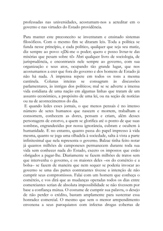professadas nas universidades, acostumam-nos a acreditar em o governo e nas virtudes do Estado providência. 
Para manter este preconceito se inventaram e ensinado sistemas filosóficos. Com o mesmo fim se ditaram leis. Toda a política se funda nesse princípio, e cada político, qualquer que seja seu matiz, diz sempre ao povo: «¡Dá-me o poder; quero e posso livrar-te das misérias que pesam sobre ti!» Abri qualquer livro de sociologia, de jurisprudência, e encontrareis nele sempre ao governo, com sua organização e seus atos, ocupando tão grande lugar, que nos acostumamos a crer que fora do governo e dos homens de Estado já não há nada. A imprensa repete em todos os tons a mesma cantinela. Colunas inteiras se consagram às discussões parlamentares, às intrigas dos políticos; mal se se adverte a imensa vida cotidiana de uma nação em algumas linhas que tratam de um assunto econômico, a propósito de uma lei, ou na seção de notícias ou na de acontecimentos do dia. 
E quando ledes esses jornais, o que menos pensais é no imenso número de seres humanos que nascem e morrem, trabalham e consomem, conhecem as dores, pensam e criam, além desses personagens de estorvo, a quem se glorifica até o ponto de que suas sombras, engrandecidas por nossa ignorância, cubram e ocultem à humanidade. E no entanto, quanto passa do papel impresso à vida mesma, quanto se joga uma olhadela à sociedade, salta à vista a parte infinitesimal que nela representa o governo. Balzac tinha feito notar já quantos milhões de camponeses permanecem durante toda sua vida sem conhecer nada do Estado, exceto os impostos que estão obrigados a pagar-lhe. Diariamente se fazem milhões de tratos sem que intervenha o governo, e os maiores deles –os do comércio e a bolsa– se fazem de maneira que nem sequer se poderia invocar ao governo se uma das partes contratantes tivesse a intenção de não cumprir seus compromissos. Falai com um homem que conheça o comércio, e vos dirá que as mudanças operadas todos os dias entre comerciantes serian de absoluta impossibilidade se não tivessem por base a confiança mútua. O costume de cumprir sua palavra, o desejo de não perder o crédito, bastam amplamente para sustentar essa honradez comercial. O mesmo que sem o menor arrependimento envenena a seus paroquianos com infectas drogas cobertas de  