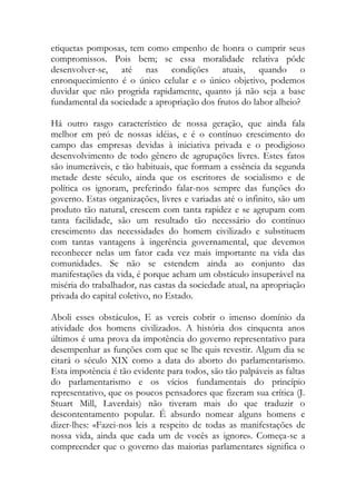etiquetas pomposas, tem como empenho de honra o cumprir seus compromissos. Pois bem; se essa moralidade relativa pôde desenvolver-se, até nas condições atuais, quando o enronquecimiento é o único celular e o único objetivo, podemos duvidar que não progrida rapidamente, quanto já não seja a base fundamental da sociedade a apropriação dos frutos do labor alheio? 
Há outro rasgo característico de nossa geração, que ainda fala melhor em pró de nossas idéias, e é o contínuo crescimento do campo das empresas devidas à iniciativa privada e o prodigioso desenvolvimento de todo gênero de agrupações livres. Estes fatos são inumeráveis, e tão habituais, que formam a essência da segunda metade deste século, ainda que os escritores de socialismo e de política os ignoram, preferindo falar-nos sempre das funções do governo. Estas organizações, livres e variadas até o infinito, são um produto tão natural, crescem com tanta rapidez e se agrupam com tanta facilidade, são um resultado tão necessário do contínuo crescimento das necessidades do homem civilizado e substituem com tantas vantagens à ingerência governamental, que devemos reconhecer nelas um fator cada vez mais importante na vida das comunidades. Se não se estendem ainda ao conjunto das manifestações da vida, é porque acham um obstáculo insuperável na miséria do trabalhador, nas castas da sociedade atual, na apropriação privada do capital coletivo, no Estado. 
Aboli esses obstáculos, E as vereis cobrir o imenso domínio da atividade dos homens civilizados. A história dos cinquenta anos últimos é uma prova da impotência do governo representativo para desempenhar as funções com que se lhe quis revestir. Algum dia se citará o século XIX como a data do aborto do parlamentarismo. Esta impotência é tão evidente para todos, são tão palpáveis as faltas do parlamentarismo e os vícios fundamentais do princípio representativo, que os poucos pensadores que fizeram sua crítica (J. Stuart Mill, Laverdais) não tiveram mais do que traduzir o descontentamento popular. É absurdo nomear alguns homens e dizer-lhes: «Fazei-nos leis a respeito de todas as manifestações de nossa vida, ainda que cada um de vocês as ignore». Começa-se a compreender que o governo das maiorias parlamentares significa o  