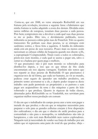 1 
Conta-se, que em 1848, ao verse ameaçado Rothschild em sua fortuna pela revolução, inventou a seguinte farsa: «Admitamos que minha fortuna se tenha adquirido a costa dos demais. Dividida entre tantos milhões de europeus, tocariam duas pesetas a cada pessoa. Pois bem; comprometo-me a devolver a cada qual suas duas pesetas se me as pede». Dito isto, e devidamente publicado, nosso milionário se passeava calmo pelas ruas de Francfort. Três ou quatro transeuntes lhe pediram suas duas pesetas, se as entregou com sardónica sorriso, e ficou feita a jugarreta. A família do milionário ainda está em posse de seus tesouros. Pouco mais ou menos assim raciocinam as cabeças sólidas da burguesia quando nos dizem: «¡Ah, a expropriação! Compreendido. Tiram vocês a todos os sobretudos, põem-nos num montão, e cada qual se acerca a pegar um, salvo o surrar-se a badana por quem pega o melhor». 
O que precisamos não é pôr num montão os sobretudos para distribuí-los depois, e isso que os que tiritan de frio ainda encontrariam em isso alguma vantagem. Também não temos que nos repartir as duas pesetas de Rothschild. O que precisamos é organizar-nos de tal forma, que cada ser humano, ao vir ao mundo, pudesse estar seguro de aprender um trabalho produtivo, em primeiro termo acostumar-se a ele, e depois poder ocupar-se desse trabalho sem pedir permissão ao proprietário e ao patrono e sem pagar aos acaparadores da terra e das máquinas a parte do leão sobretudo o que produza. Quanto às riquezas de todas classes, detentadas pelos RoLhschilds ou os Vanderbilt, nos serviriam para organizar melhor nossa produção em comum 
O dia em que o trabalhador do campo possa arar a terra sem pagar a metade do que produz; o dia em que as máquinas necessárias para preparar o solo para as grandes colheitas estejam à livre disposição dos cultivadores; o dia em que o obreiro do ateliê produza para a comunidade e não para o monopólio, os trabalhadores não irão já harapientos, e não terá mais Rothschilds nem outros exploradores. Ninguém terá já necessidade de vender sua força de trabalho por um salário que só representa uma parte do total do que produz. «Seja –  