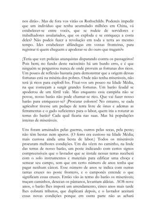 nos dirão-. Mas de fora vos virão os Rothschilds. Podereis impedir que um indivíduo que tenha acumulado milhões em China, vá estabelecer-se entre vocês, que se rodeie de servidores e trabalhadores assalariados, que os exploda e se enriqueça a costa deles? Não podeis fazer a revolução em toda a terra ao mesmo tempo. Ides estabelecer alfândegas em vossas fronteiras, para registrar ti quem cheguem e apoderar-se do ouro que tragam?» 
¡Teria que ver: polícias anarquistas disparando contra os passageiros! Pois bem; no fundo deste raciocínio há um burdo erro, e é que ninguém se perguntou nunca de onde provem as fortunas dos ricos. Um pouco de reflexão bastaria para demonstrar que a origem dessas fortunas está na miséria dos pobres. Onde não tenha miseráveis, não terá já ricos para explodí-los. Fixai-vos um pouco na Idade Média, na que começam a surgir grandes fortunas. Um barão feudal se apoderou de um fértil vale. Mas enquanto essa campiña não se povoe, nosso barão não pode chamar-se rico. Que vai fazer nosso barão para enriquecer-se? ¡Procurar colonos! No entanto, se cada agricultor tivesse um pedaço de terra livre de ônus e ademas as ferramentas e o gado suficientes para o labor, quem iria a roturar as terras do barão? Cada qual ficaria nas suas. Mas há populações inteiras de miseráveis. 
Uns foram arruinados pelas guerras, outros pelas secas, pela peste; não têm bestas nem aperos. (O ferro era custoso na Idade Média; mais custosa ainda uma besta de labor.) Todos os miseráveis procuram melhores condições. Um dia vêem no caminho, na linde das terras de nosso barão, um poste indicando com certos signos compreensíveis que o lavrador que se instale nessas terras receberá com o solo instrumentos e materiais para edificar uma choça e semear seu campo, sem que em certo número de anos tenha que pagar nenhum cânon. Esse número de anos se indica com outras tantas cruzes no poste frontero, e o camponês entende o que significam essas cruzes. Então vão às terras do barão os miseráveis; traçam caminhos, desecan os pântanos, levantam aldeias. AOS nove anos, o barão lhes imporá um arrendamento, cinco anos mais tarde lhes cobrará tributos, que duplicará depois, e o lavrador aceitará essas novas condições porque em outra parte não as achará  