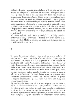 melhores, E pouco a pouco, com ajuda da lei feita pelos letrados, a miséria do camponês se converte em manancial de riqueza para o senhor; e não só para o senhor, senão para toda uma nuvem de usureros que descarrega sobre as aldeias, e que se multiplicam tanto mais quanto maior é o empobrecimento do lavrador. Assim passava na Idade Média. E não sucede hoje o mesmo? Se tivesse terras livres que o camponês pudesse cultivar a seu desejo, iria pagar mil pesetas por hectare ao senhor visconde que se digna ceder-lhe uma parcela? Iria pagar um arrendamento oneroso, que lhe tira o terço do que produz? Iria fazer-se colono para entregar a metade da colheita ao proprietário? 
Mas como nada tem, aceita todas as condições com tal d poder viver cultivando o solo, e enriquece ao Senhor. Em pleno século XIX, como na Idade Média, a pobreza do camponês é riqueza para os proprietários de bens raízes. 
2 
O amoo do solo se enriquece com a miséria dos lavradores. O mesmo sucede com o industrial. Contemplai um burguês, que de uma maneira ou outra se encontra possuidor de um tesouro de quinhentas mil pesetas. Certamente, pode gastar-se esse dinheiro a razão de cinquenta mil pesetas ao ano, pouquissima coisa no fundo, dado o luxo caprichoso e insensato que vemos nestes dias. Mas então ao cabo de dez anos não lhe ficará nada. Assim, pois, como homem «prático», prefere guardar intacta sua fortuna e criar-se ademais uma bonita renda anual. Isso é muito singelo em nossa sociedade, precisamente porque em nossas cidades e povos formigam trabalhadores que não têm para viver um mês, nem sequer uma quinzena. 
Nosso burguês funda uma fábrica, os banqueiros se apressam a prestar-lhe outras quinhentas mil pesetas, sobretudo se tem fama de ser hábil, e com seu milhão poderá fazer trabalhar a quinhentos obreiros. Se nos contornos não tivesse mais do que homens e mulheres cuja existência estivesse garantida, quem iria trabalhar para nosso burguês? Ninguém consentiria em fabricar-lhe, por um salário  