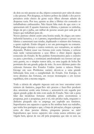de dois ou três pesetas ao dia, objetos comerciais por valor de cinco a dez pesetas. Por desgraça, os bairros pobres da cidade e dos povos próximos estão cheios de gente cujos filhos choram adiante da despensa vazia. Por isso, quanto se abre a fábrica vão correndo os trabalhadores embaucados. Não fazem falta mais do que cem e se apresentam mil. E quanto funciona a fábrica, o patrono se embolsa, limpo de pó e palha, um milhar de pesetas anuais por cada par de braços que trabalham para ele. 
Nosso patrono obtém assim uma bonita renda. Se elegeu um ramo industrial lucrativa, e se é pronto, engrandecerá pouco a pouco seu fabrica e aumentará suas rendas, duplicando o número dos homens, a quem explode. Então chegará a ser um personagem na comarca. Poderá pagar almoços a outros notáveis, aos vereadores, ao senhor deputado. Poderá casar sua fortuna com outra fortuna, e colocar mais tarde vantajosamente a seus filhos e obter depois alguma concessão do Estado. Se lhe pedirão fornecimentos para o exército ou para a província, e continuará arredondando seu tesouro até que uma guerra, ou o simples rumor dela, ou uma jogada de bolsa lhe permitam dar um grande golpe de mão. As nove décimas partes das colossais fortunas dos Estados Unidos (assim o relatou Henry George em seus Problemas sociais) devem-se a uma grande bribonada feita com a cumplicidade do Estado. Em Europa, os nove décimos das fortunas, em nossas monarquias e em nossas repúblicas, têm a mesma origem. 
Toda a ciência de adquirir riquezas está em isso: encontrar certo número de famintos, pagar-lhes três pesetas e fazer-lhes produzir dez; amontoar assim uma fortuna e acrecentá-la em seguida por algum grande golpe de mão com ajuda do Estado. Não vale a pena falar das modernas fortunas atribuídas pelos economistas à poupança, pois a poupança, por si só, não produz nada, enquanto o dinheiro poupado não se emprega em explodir aos famintos. Suponhamos um sapateiro a quem se lhe retribua bem seu trabalho, que tenha boa paróquia e que, a força de privações, chegue a poupar cerca de duas pesetas diárias, ¡cinquenta pesetas ao mês! Suponhamos que nosso sapateiro não esteja nunca enfermo; que vírgula bem, apesar de seu afã pela poupança; que não se case ou  