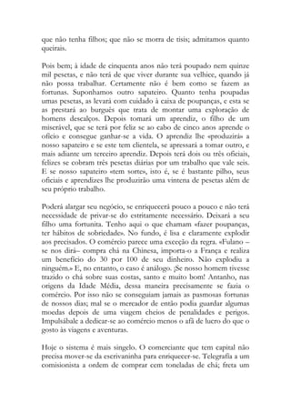 que não tenha filhos; que não se morra de tisis; admitamos quanto queirais. 
Pois bem; à idade de cinquenta anos não terá poupado nem quinze mil pesetas, e não terá de que viver durante sua velhice, quando já não possa trabalhar. Certamente não é bem como se fazem as fortunas. Suponhamos outro sapateiro. Quanto tenha poupadas umas pesetas, as levará com cuidado à caixa de poupanças, e esta se as prestará ao burguês que trata de montar uma exploração de homens descalços. Depois tomará um aprendiz, o filho de um miserável, que se terá por feliz se ao cabo de cinco anos aprende o ofício e consegue ganhar-se a vida. O aprendiz lhe «produzirá» a nosso sapateiro e se este tem clientela, se apressará a tomar outro, e mais adiante um terceiro aprendiz. Depois terá dois ou três oficiais, felizes se cobram três pesetas diárias por um trabalho que vale seis. E se nosso sapateiro «tem sorte», isto é, se é bastante pilho, seus oficiais e aprendizes lhe produzirão uma vintena de pesetas além de seu próprio trabalho. 
Poderá alargar seu negócio, se enriquecerá pouco a pouco e não terá necessidade de privar-se do estritamente necessário. Deixará a seu filho uma fortunita. Tenho aqui o que chamam «fazer poupanças, ter hábitos de sobriedade». No fundo, é lisa e claramente explodir aos precisados. O comércio parece uma exceção da regra. «Fulano – se nos dirá– compra chá na Chinesa, importa-o a França e realiza um benefício do 30 por 100 de seu dinheiro. Não explodiu a ninguém.» E, no entanto, o caso é análogo. ¡Se nosso homem tivesse trazido o chá sobre suas costas, santo e muito bom! Antanho, nas origens da Idade Média, dessa maneira precisamente se fazia o comércio. Por isso não se conseguiam jamais as pasmosas fortunas de nossos dias; mal se o mercador de então podia guardar algumas moedas depois de uma viagem cheios de penalidades e perigos. Impulsábale a dedicar-se ao comércio menos o afã de lucro do que o gosto às viagens e aventuras. 
Hoje o sistema é mais singelo. O comerciante que tem capital não precisa mover-se da escrivaninha para enriquecer-se. Telegrafía a um comisionista a ordem de comprar cem toneladas de chá; freta um  