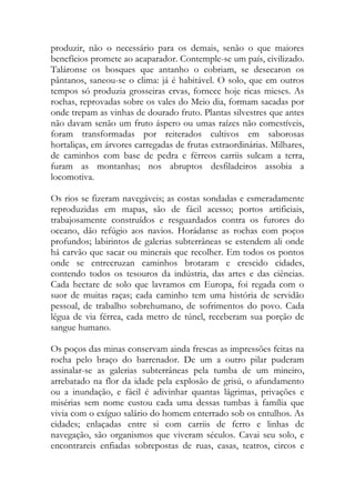 produzir, não o necessário para os demais, senão o que maiores benefícios promete ao acaparador. Contemple-se um país, civilizado. Taláronse os bosques que antanho o cobriam, se desecaron os pântanos, saneou-se o clima: já é habitável. O solo, que em outros tempos só produzia grosseiras ervas, fornece hoje ricas mieses. As rochas, reprovadas sobre os vales do Meio dia, formam sacadas por onde trepam as vinhas de dourado fruto. Plantas silvestres que antes não davam senão um fruto áspero ou umas raízes não comestíveis, foram transformadas por reiterados cultivos em saborosas hortaliças, em árvores carregadas de frutas extraordinárias. Milhares, de caminhos com base de pedra e férreos carriis sulcam a terra, furam as montanhas; nos abruptos desfiladeiros assobia a locomotiva. 
Os rios se fizeram navegáveis; as costas sondadas e esmeradamente reproduzidas em mapas, são de fácil acesso; portos artificiais, trabajosamente construídos e resguardados contra os furores do oceano, dão refúgio aos navios. Horádanse as rochas com poços profundos; labirintos de galerias subterrâneas se estendem ali onde há carvão que sacar ou minerais que recolher. Em todos os pontos onde se entrecruzan caminhos brotaram e crescido cidades, contendo todos os tesouros da indústria, das artes e das ciências. Cada hectare de solo que lavramos em Europa, foi regada com o suor de muitas raças; cada caminho tem uma história de servidão pessoal, de trabalho sobrehumano, de sofrimentos do povo. Cada légua de via férrea, cada metro de túnel, receberam sua porção de sangue humano. 
Os poços das minas conservam ainda frescas as impressões feitas na rocha pelo braço do barrenador. De um a outro pilar puderam assinalar-se as galerias subterrâneas pela tumba de um mineiro, arrebatado na flor da idade pela explosão de grisú, o afundamento ou a inundação, e fácil é adivinhar quantas lágrimas, privações e misérias sem nome custou cada uma dessas tumbas à família que vivia com o exíguo salário do homem enterrado sob os entulhos. As cidades; enlaçadas entre si com carriis de ferro e linhas de navegação, são organismos que viveram séculos. Cavai seu solo, e encontrareis enfiadas sobrepostas de ruas, casas, teatros, circos e  