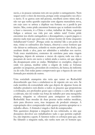 navio, e às poucas semanas tem em seu poder o carregamento. Nem sequer corre o risco da travessia, porque estão assegurados seu chá e o navio. E se gastou cem mil pesetas, recolherá cento trinta mil, a não ser que tenha querido especular com alguma mercadoria nova, em cujo caso se arrisca a duplicar sua fortuna ou a perdê-la por inteiro. Mas, como pôde encontrar homens que se tenham resolvido a fazer a travessia, ir a China e voltar, trabalhar de firme, suportar fadigas e arriscar sua vida por um salário ruin? Como pôde encontrar nos docks carregadores e descargadores, a quem pagava o preciso nada mais que para não os deixar morrer de fome enquanto trabalhavam? Como? ¡Porque estão na miséria! Ide a um porto de mar, visitai os cafetuchos dos berços, observai a esses homens que vão deixar-se embaucar, colando-se muito próximo dos docks, que assaltam desde o alva, para ser admitidos a trabalhar nos navios. Vede esses marinheiros, contentes de enrolarse para uma viagem longínqua, depois de semanas e meses de espera; toda sua vida a passaram de navio em navio e subirá ainda a outros, até que algum dia desapareçam entre as ondas. Multiplicai os exemplos, elegei-os onde vos pareça, meditai sobre a origem de todas as fortunas grandes ou pequenas, procedam do comércio, da banca; da indústria ou do solo. Em todas partes comprovareis que a riqueza de uns está formada por miséria de outros. 
Uma sociedade anarquista não teria que temer ao Rothschild desconhecido que fora a estabelecer-se de repente em seu seio. Se cada membro da comunidade sabe que depois de algumas horas de trabalho produtivo terá direito a todos os prazeres que proporciona a civilização, aos profundos gozes que a ciência e a arte dão a quem a cultivam, não irá vender sua força de trabalho por uma mesquinha pitanza; ninguém se oferecerá para enriquecer ao susodicho Rothschild. Suas moedas de duas pesetas serão rodelas metálicas, úteis para diversos usos, mas incapazes de produzir crianças. A expropriação deve compreender tudo quanto permita apropriar-se o trabalho alheio. A fórmula é singela e fácil de compreender. 
Não queremos despojar a ninguém de seu sobretudo, se não que desejamos devolver aos trabalhadores tudo o que permite explodí- los, não importa a quem. E faremos todos os esforços para que, não lhe faltando a ninguém nada, não tenha nem um só homem que.  