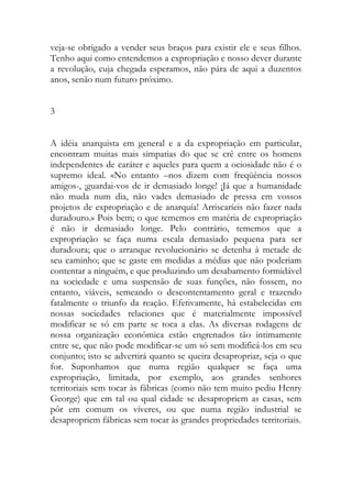 veja-se obrigado a vender seus braços para existir ele e seus filhos. Tenho aqui como entendemos a expropriação e nosso dever durante a revolução, cuja chegada esperamos, não pára de aqui a duzentos anos, senão num futuro próximo. 
3 
A idéia anarquista em general e a da expropriação em particular, encontram muitas mais simpatias do que se crê entre os homens independentes de caráter e aqueles para quem a ociosidade não é o supremo ideal. «No entanto –nos dizem com freqüência nossos amigos-, ¡guardai-vos de ir demasiado longe! ¡Já que a humanidade não muda num dia, não vades demasiado de pressa em vossos projetos de expropriação e de anarquía! Arriscaríeis não fazer nada duradouro.» Pois bem; o que tememos em matéria de expropriação é não ir demasiado longe. Pelo contrário, tememos que a expropriação se faça numa escala demasiado pequena para ser duradoura; que o arranque revolucionário se detenha à metade de seu caminho; que se gaste em medidas a médias que não poderiam contentar a ninguém, e que produzindo um desabamento formidável na sociedade e uma suspensão de suas funções, não fossem, no entanto, viáveis, semeando o descontentamento geral e trazendo fatalmente o triunfo da reação. Efetivamente, há estabelecidas em nossas sociedades relaciones que é materialmente impossível modificar se só em parte se toca a elas. As diversas rodagens de nossa organização econômica estão engrenados tão intimamente entre se, que não pode modificar-se um só sem modificá-los em seu conjunto; isto se advertirá quanto se queira desapropriar, seja o que for. Suponhamos que numa região qualquer se faça uma expropriação, limitada, por exemplo, aos grandes senhores territoriais sem tocar às fábricas (como não tem muito pediu Henry George) que em tal ou qual cidade se desapropriem as casas, sem pôr em comum os víveres, ou que numa região industrial se desapropriem fábricas sem tocar às grandes propriedades territoriais. 
 