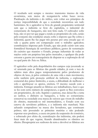 O resultado será sempre o mesmo: transtorno imenso de vida econômica, sem meios de reorganizá-la sobre bases novas. Paralisação da indústria e do tráfico, sem voltar aos princípios da justiça: impossibilidade de que a sociedade reconstitua um tudo harmônico. Se o agricultor se livra do grande proprietário territorial sem que a indústria se livre do capitalista, o industrial do comerciante do banqueiro, não terá feito nada. O cultivador sofre hoje, não só por ter que pagar a renda ao proprietário do solo, senão pelo conjunto das condições atuais; sofre o imposto que lhe cobra o industrial, quem lhe faz pagar três pesetas por uma enxada que só vale a quarta parte em comparação com o trabalho agricultor; contribuições impostas pelo Estado, que não pode existir sem uma formidável hierarquia de servidores públicos; gastos de sustentação do exército que mantém o Estado, porque industriais de todas as nações estão em perpétua luta pelos mercados, e qualquer dia pode estourar a guerra em consequência de disputar-se a exploração de tal ou qual parte do Ásia ou África. 
O agricultor sofre pela despoblación dos campos cuja juventude se vê arrastada para as fábricas das grande cidades, já com a isca de salários mais altos pagos temporariamente pelos produtores de objetos de luxo, já pelos estímulos de uma vida a mais movimento; sofre também pela proteção artificial da indústria, a exploração comercial dos países limítrofes, a usura, a dificuldade de melhorar o solo e aperfeiçoar os aperos, etcétera. O mesmo sucede com a indústria. Entregai amanhã as fábricas aos trabalhadores, fazei o que se fez com certo número de camponeses, a quem se lhes converteu em proprietários, do solo. Suprimi o patrono, mas deixai-lhe a terra ao senhor, o dinheiro ao banqueiro, a bolsa ao comerciante; conservai na sociedade essa massa de ociosos que vivem do trabalho do obreiro, mantende-os mil intermediários, o Estado com seu caterva de servidores públicos, e a indústria não marchará. Não achando compradores na massa dos lavradores, que continuam pobres; não possuindo as primeiras matérias e não podendo exportar seus produtos, a causa em parte da suspensão do comércio, e sobretudo por efeito da, centralização das indústrias, não poderá fazer mais do que vegetar, ficando abandonados os obreiros no ribeiro. Desapropriai aos senhores da terra e devolvei as fábricas aos  