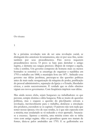 Os víveres 
1 
Se a próxima revolução tem de ser uma revolução social, se distinguirá dos anteriores levantamentos, não só por seus fins, senão também por seus procedimentos. Fins novos requerem procedimentos novos. O povo se bate para derrubar o antigo regime, e derrama seu sangue precioso. Depois de romper a argola, volta à sombra. Um governo composto de homens mais ou menos honrados se constitui e se encarrega de organizar a república em 1793 o trabalho em 1848, o município livre em 1871 . Imbuido esse governo nas idéias jacobinas, preocupa-se das questões políticas antes de mais nada: reorganização da máquina do poder, purificação do pessoal administrativo, separação da Igreja e o Estado, liberdades cívicas, e assim sucessivamente. É verdade que os clubs obreiros vigiam aos novos governantes. Com freqüência impõem suas idéias. 
Mas ainda nesses clubs, sejam burgueses ou trabalhadores os que peroran, sempre domina a idéia burguesa. Fala-se muito de questões políticas, mas s esquece a questão do pão.Quanto estoura a revolução, inevitavelmente para o trabalho, detiénese a circulação dos produtos, escondem-se os capitais. O patrono não tem nada que temer nessas épocas; vive de suas rendas, se é que não especula com a miséria; mas assalariado se vê reduzido a viver apertado. Anuncia- se a escassez. Aparece a miséria, uma miséria como não se tinha visto com antigo regime. «São os girondinos quem nos matam de fome», dizia-se pelos arrabaldes em 1793. E se guillotinaba aos  