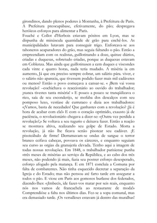 girondinos, dando plenos poderes à Montanha, à Prefeitura de Paris. A Prefeitura preocupábase, efetivamente, do pão; despregava heróicos esforços para alimentar a Paris. 
Fouché e Collot d'Herbois criavam pósitos em Lyon, mas se dispunha de minúscula quantidade de grão para enchê-los. As municipalidades lutavam para conseguir trigo. Enforcava-se aos tahoneros acaparadores do grão, mas seguia faltando o pão. Então a empreendiam com os realistas, guillotinando a doze, quinze diários, criadas e duquesas, sobretudo criadas, porque as duquesas estavam em Coblenza. Mas ainda que guillotinasen a cem duques e viscondes cada vinte e quatro horas, nada teria mudado. A miséria ia em aumento, Já que era preciso sempre cobrar, um salário pára. viver, e o salário não aparecia, que tivessem podido fazer mais mil cadáveres ou menos? Então o povo começava a cansar-se. « ¡Bem vai vossa revolução! –cochichava o reaccionário ao ouvido do trabalhador; ¡nunca tivestes tanta miséria! » E pouco a pouco se tranqüilizava o rico, saía de seu esconderijo, se mofaba dos descalços com seu pomposo luxo, vestíase de currutaco e dizia aos trabalhadores: «¡Vamos, basta de necedades! Que ganhastes com a revolução? ¡Já é hora de acabar com ela!» E com o coração oprimido, exausto já de paciência, o revolucionário chegava a dizer-se: «¡Outra vez perdida a revolução!,» Se voltava a seu tugurio e deixava fazer. Então a reação se mostrava altiva, realizando seu golpe de Estado. Morta a revolução, já não lhe ficava senão pisotear seu cadáver. ¡E pisoteábalo de firme! Derramavam-se ondas de sangue o terror branco ceifava cabeças, povoava os cárceres, e enquanto seguiam seu curso as orgias da granujería elevada. Tenho aqui a imagem de todas nossas revoluções. Em 1848, o trabalhador parisiense punha «três meses de miséria» ao serviço da República, e ao cabo dos três meses, não podendo já mais, fazia seu postrer esforço desesperado, esforço afogado pela matança. E em 1871 concluía a Comuna por falta de combatentes. Não tinha esquecido decretar a separação da Igreja e do Estado; mas não pensou até farto tarde em assegurar a todos o pão. E viose em Paris aos gomosos burlasse dos federados, dizendo-lhes: «¡Imbecis, ide fazer-vos matar por seis reais, enquanto nós nos vamos de francachela ao restaurante de moda!» Comprendióse a falta nos últimos dias. Fez-se a sopa comunal, mas era demasiado tarde. ¡Os versalleses estavam já dentro das muralhas!  