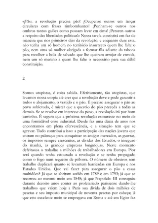 «¡Pão; a revolução precisa pão! ¡Ocupense outros em lançar circulares com frases rimbombantes! ¡Ponham-se outros nos ombros tantos galões como possam levar em cima! ¡Peroren outros a respeito das liberdades políticas!» Nossa tarefa consistirá em faz de maneira que nos primeiros dias da revolução, e enquanto dure esta, não tenha um só homem no território insurrecto quem lhe falte o pão, nem uma só mulher obrigada a formar fila adiante da tahona para recolher a bola de salvado que lhe queiram arrojar de esmola, nem um só menino a quem lhe falte o necessário para sua débil constituição. 
2 
Somos utopistas, é coisa sabida. Efetivamente, tão utopistas, que levamos nossa utopia até crer que a revolução deve e pode garantir a todos o alojamento, o vestido e o pão. É preciso assegurar o pão ao povo sublevado, é mister que a questão do pão preceda a todas as demais. Se se resolve em interesse do povo, a revolução irá por bom caminho. É seguro que a próxima revolução estourasse no meio de uma formidável crise industrial. Desde faz uma dúzia de anos nos encontramos em plena efervescência, e a situação tem que se agravar. Tudo contribui a isso: a participação das nações jovens que entram no palenque para conquistar os antigos mercados, as guerras, os impostos sempre crescentes, as dívidas dos Estados, o inseguro do manhã, as grandes empresas longínquas. Neste momento defeituosa o trabalho a milhões de trabalhadores em Europa. Pior será quando tenha estourado a revolução e se tenha propagado como o fogo num regueiro de pólvora. O número de obreiros sem trabalho duplicará quanto se levantem barricadas em Europa e nos Estados Unidos. Que vai fazer para assegurar o pão a essas multidões? Já que se abriram ateliês em 1789 e em 1793; já que se recorreu ao mesmo meio em 1848; já que Napoleão III conseguiu durante dezoito anos conter ao proletariado parisiense dando-lhe trabalhos que valem hoje a Paris sua dívida de dois milhões de pesetas e seu imposto municipal de noventa pesetas por cabeça; já que este excelente meio se empregava em Roma e até em Egito faz  