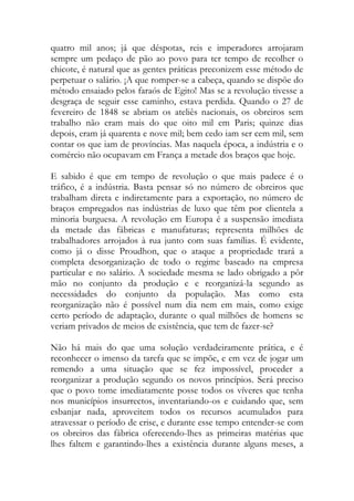 quatro mil anos; já que déspotas, reis e imperadores arrojaram sempre um pedaço de pão ao povo para ter tempo de recolher o chicote, é natural que as gentes práticas preconizem esse método de perpetuar o salário. ¡A que romper-se a cabeça, quando se dispõe do método ensaiado pelos faraós de Egito! Mas se a revolução tivesse a desgraça de seguir esse caminho, estava perdida. Quando o 27 de fevereiro de 1848 se abriam os ateliês nacionais, os obreiros sem trabalho não eram mais do que oito mil em Paris; quinze dias depois, eram já quarenta e nove mil; bem cedo iam ser cem mil, sem contar os que iam de províncias. Mas naquela época, a indústria e o comércio não ocupavam em França a metade dos braços que hoje. 
E sabido é que em tempo de revolução o que mais padece é o tráfico, é a indústria. Basta pensar só no número de obreiros que trabalham direta e indiretamente para a exportação, no número de braços empregados nas indústrias de luxo que têm por clientela a minoria burguesa. A revolução em Europa é a suspensão imediata da metade das fábricas e manufaturas; representa milhões de trabalhadores arrojados à rua junto com suas famílias. É evidente, como já o disse Proudhon, que o ataque a propriedade trará a completa desorganização de todo o regime baseado na empresa particular e no salário. A sociedade mesma se lado obrigado a pôr mão no conjunto da produção e e reorganizá-la segundo as necessidades do conjunto da população. Mas como esta reorganização não é possível num dia nem em mais, como exige certo período de adaptação, durante o qual milhões de homens se veriam privados de meios de existência, que tem de fazer-se? 
Não há mais do que uma solução verdadeiramente prática, e é reconhecer o imenso da tarefa que se impõe, e em vez de jogar um remendo a uma situação que se fez impossível, proceder a reorganizar a produção segundo os novos princípios. Será preciso que o povo tome imediatamente posse todos os víveres que tenha nos municípios insurrectos, inventariando-os e cuidando que, sem esbanjar nada, aproveitem todos os recursos acumulados para atravessar o período de crise, e durante esse tempo entender-se com os obreiros das fábrica oferecendo-lhes as primeiras matérias que lhes faltem e garantindo-lhes a existência durante alguns meses, a  