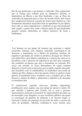 fim de que produzam o que precisa o cultivador. Não esqueçamos que se França tece sederías para os banqueiros alemães, as imperatrizes de Rússia e das ilhas Sandwich, e que se Paris faz maravilhas de juguetería para os ricos do mundo inteiro, dois terços dos camponeses franceses carecem de lustres para alumiar-se e das ferramentas mecânicas necessárias hoje na agricultura. E por último, fazer valer as terras improdutivas e melhorar as que não produzem nem sequer a quarta nem ainda a décima parte do que produzirão quando estejam submetidas ao cultivo intensivo de horta e jardinagem. 
3 
Um homem ou um grupo de homens que possuem o capital necessário montam uma empresa industrial; encarregam-se de abastecer a manufatura ou a fábrica de primeiras matérias, de organizar a produção, de vender os produtos, de pagar aos obreiros um salário fixo, e por último, embolsam-se o excesso de valor ou os benefícios, com o pretexto de indenizar-se do risco que correram, das oscilações de preços que tem a mercadoria no mercado. Por salvar este sistema, os atuais detentadores do capita estariam dispostos a fazer certas concessões, por exemplo, repartir uma parte dos benefícios com os trabalhadores ou estabelecer uma escala de salários que lhes obrigue a elevá-los quanto sobem os ganhos; numa palavra, consentiriam certos sacrifícios com a condição que se lhes deixasse o direito de dirigir e administrar a indústria e de arrecadar os benefícios dela. 
O colectivismo, segundo saber-nos, introduz importantes modificações nesse regime, mas sem deixar de manter o salário. Só que substitui o patrono pelo Estado, isto é, com o governo representativo, nacional ou comunal. Os representantes da nação ou do município, seus delegados ou seus servidores públicos são quem se encarregam da gerência da indústria, e ao mesmo tempo se reservam o direito de empregar em proveito de todos o excesso de valor da produção. Ademais, estabelece-se neste sistema uma  