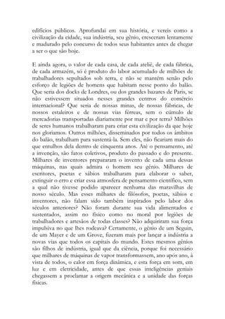 edifícios públicos. Aprofundai em sua história, e vereis como a civilização da cidade, sua indústria, seu gênio, cresceram lentamente e madurado pelo concurso de todos seus habitantes antes de chegar a ser o que são hoje. 
E ainda agora, o valor de cada casa, de cada ateliê, de cada fábrica, de cada armazém, só é produto do labor acumulado de milhões de trabalhadores sepultados sob terra, e não se mantém senão pelo esforço de legiões de homens que habitam nesse ponto do balão. Que seria dos docks de Londres, ou dos grandes bazares de Paris, se não estivessem situados nesses grandes centros do comércio internacional? Que seria de nossas minas, de nossas fábricas, de nossos estaleiros e de nossas vias férreas, sem o cúmulo de mercadorias transportadas diariamente por mar e por terra? Milhões de seres humanos trabalharam para criar esta civilização da que hoje nos gloriamos. Outros milhões, disseminados por todos os âmbitos do balão, trabalham para sustentá-la. Sem eles, não ficariam mais do que entulhos dela dentro de cinquenta anos. Até o pensamento, até a invenção, são fatos coletivos, produto do passado e do presente. Milhares de inventores prepararam o invento de cada uma dessas máquinas, nas quais admira o homem seu gênio. Milhares de escritores, poetas e sábios trabalharam para elaborar o saber, extinguir o erro e criar essa atmosfera de pensamento científico, sem a qual não tivesse podido aparecer nenhuma das maravilhas de nosso século. Mas esses milhares de filósofos, poetas, sábios e inventores, não falam sido também inspirados pelo labor dos séculos anteriores? Não foram durante sua vida alimentados e sustentados, assim no físico como no moral por legiões de trabalhadores e artesãos de todas classes? Não adquiriram sua força impulsiva no que lhes rodeava? Certamente, o gênio de um Seguin, de um Mayer e de um Grove, fizeram mais por lançar a indústria a novas vias que todos os capitais do mundo. Estes mesmos gênios são filhos de indústria, igual que da ciência, porque foi necessário que milhares de máquinas de vapor transformassem, ano após ano, à vista de todos, o calor em força dinâmica, e esta força em som, em luz e em eletricidade, antes de que essas inteligências geniais chegassem a proclamar a origem mecânica e a unidade das forças físicas.  