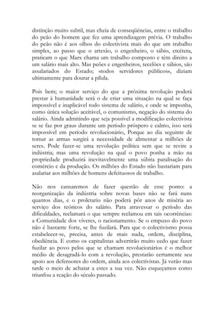 distinção muito subtil, mas cheia de conseqüências, entre o trabalho do peão do homem que fez uma aprendizagem prévia. O trabalho do peão não é aos olhos do colectivista mais do que um trabalho simples, ao passo que o artesão, o engenheiro, o sábio, etcétera, praticam o que Marx chama um trabalho composto e têm direito a um salário mais alto. Mas peões e engenheiros, tecelões e sábios, são assalariados do Estado; «todos servidores públicos», diziam ultimamente para dourar a pílula. 
Pois bem; o maior serviço do que a próxima revolução poderá prestar à humanidade será o de criar uma situação na qual se faça impossível e inaplicável todo sistema de salário, e onde se imponha, como única solução aceitável, o comunismo, negação do sistema do salário. Ainda admitindo que seja possível a modificação colectivista se se faz por graus durante um período próspero e calmo, isso será impossível em período revolucionário, Porque ao dia seguinte de tomar as armas surgirá a necessidade de alimentar a milhões de seres. Pode fazer-se uma revolução política sem que se revire a indústria; mas uma revolução na qual o povo ponha a mão na propriedade produzirá inevitavelmente uma súbita paralisação do comércio e da produção. Os milhões do Estado não bastariam para asalariar aos milhões de homens defeituosos de trabalho. 
Não nos cansaremos de fazer questão de esse ponto: a reorganização da indústria sobre novas bases não se fará nuns quantos dias, e o proletario não poderá pôr anos de miséria ao serviço dos teóricos do salário. Para atravessar o período das dificuldades, reclamará o que sempre reclamou em tais ocorrências: a Comunidade dos víveres, o racionamento. Se o empuxo do povo não é bastante forte, se lhe fuzilará. Para que o colectivismo possa estabelecer-se, precisa, antes de mais nada, ordem, disciplina, obediência. E como os capitalistas advertirão muito cedo que fazer fuzilar ao povo pelos que se chamam revolucionários é o melhor médio de desagradá-lo com a revolução, prestarão certamente seu apoio aos defensores do ordem, ainda aos colectivistas. Já verão mas tarde o meio de achatar a estes a sua vez. Não esqueçamos como triunfou a reação do século passado. 
 