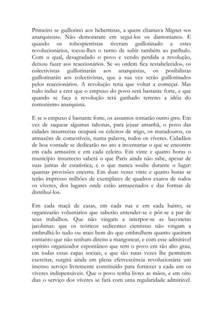 Primeiro se guillotinó aos hebertistas, a quem chamava Mignet «os anarquistas». Não demoraram em seguí-los os dantonianos. E quando os robespierristas tiveram guillotinado a estes revolucionários, tocou-lhes o turno de subir também ao patíbulo. Com o qual, desagradado o povo e vendo perdida a revolução, deixou fazer aos reaccionários. Se «o ordem fica restabelecido», os colectivistas guillotinarán aos anarquistas, os posibilistas guillotinarán aos colectivistas, que a sua vez serão guillotinados pelos reaccionários. A revolução teria que voltar a começar. Mas tudo induz a crer que o empuxo do povo será bastante forte, e que quando se faça a revolução terá ganhado terreno a idéia do comunismo anarquista. 
E se o empuxo é bastante forte, os assuntos tomarão outro giro. Em vez de saquear algumas tahonas, para jejuar amanhã, o povo das cidades insurrectas ocupará os celeiros de trigo, os matadouros, os armazéns de comestíveis, numa palavra, todos os víveres. Cidadãos de boa vontade se dedicarão no ato a inventariar o que se encontre em cada armazém e em cada celeiro. Em vinte e quatro horas o município insurrecto saberá o que Paris ainda não sabe, apesar de suas juntas de estatística, e o que nunca soube durante o lugar: quantas provisões encerra. Em duas vezes vinte e quatro horas se terão impresso milhões de exemplares de quadros exatos de todos os víveres, dos lugares onde estão armazenados e das formas de distribuí-los. 
Em cada maçã de casas, em cada rua e em cada bairro, se organizarão voluntários que saberão entender-se e pôr-se a par de seus trabalhos. Que não vingam a interpor-se as bayonetas jacobinas: que os teóricos sedicentes cientistas não vingam a embrulhá-lo tudo ou mais bem do que embrulhem quanto queiram contanto que não tenham direito a mangonear, e com esse admirável espírito organizador espontâneo que tem o povo em tão alto grau, em todas essas capas sociais, e que tão raras vezes lhe permitem exercitar, surgirá ainda em plena efervescência revolucionária um imenso serviço livremente constituído para fornecer a cada um os víveres indispensáveis. Que o povo tenha livres as mãos, e em oito dias o serviço dos víveres se fará com uma regularidade admirável.  