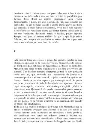 Precisa-se não ter visto jamais ao povo laborioso mãos à obra; precisa-se ter tido toda a vida os narizes entre os papelotes para duvidar disso. ¡Falai do espírito organizador desse grande desconhecido, o povo, aos que o viram em Paris nas jornadas das barricadas, ou em Londres quando a última grande greve, que tinha que alimentar a meio milhão de famintos, e vos dirão cuán superior é aos oficinistas! Ainda que tivesse que sofrer durante quinze dias ou um mês verdadeiro desordem parcial e relativo, pouco importa. Sempre será para as massas melhor do que o que hoje existe. Ademais, em tempos de revolução se come chorizo e pão sem murmurar, rindo-se, ou mais bem discutindo. 
4 
Pela mesma força das coisas, o povo das grandes cidades se verá obrigado a apoderar-se de todos os víveres, procedendo do simples ao composto, para satisfazer as necessidades de todos os habitantes. Mas, com que bases poderia organizar-se o desfrute dos víveres em comum? Não há duas maneiras diferentes de fazê-lo com equidade, senão uma só, que responde aos sentimentos de justiça e é realmente prática: o sistema adotado já pelos municípios agrários em Europa. Fixai-vos em não importa que município rural. Se possui um morro, enquanto não falte lenha miúda, cada qual tem direito a pegar quanta queira, sem mais conserto do que a opinião pública de suas convecinos. Quanto à lenha gorda, como toda é pouca, recorre- se ao racionamento. O mesmo sucede com as dehesas boyales. Enquanto há de sobra para todo o município, ninguém olha o que têm pastado as vacas de cada vizinho, nem o número de vacas que vão aos pastos. Só se recorre à partilha ou ao racionamento quando os prados são insuficientes. 
Toda a Suíça e muitos municípios de França e de Alemanha onde há prados municipais praticam esse sistema. E se ides aos países da Europa oriental, onde se encontra em abundância a lenha gorda ou não defeituosa solo, vereis aos aldeanos cortar as árvores nos morros com arranjo a suas necessidades, cultivar tanto terreno como lhes faz falta, sem pensar em racionar a lenha gorda nem em dividir  