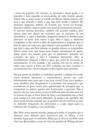 a terra em parcelas. No entanto, se racionará a lenha gorda e se repartirá o solo segundo as necessidades de cada vizinho quanto faltem uma e outro, como já sucede em Rússia. Numa palavra, sem taxa o que abunde; a ração o que faça falta medir e repartir. De trezentos cinquenta milhões de homens que vivem em Europa, duzentos milhões seguem ainda estas práticas inteiramente naturais. 
O mesmo sistema prevalece também nas grandes cidades, pelo menos para um objeto de consumo que se encontra ali em abundância: o água a domicílio. Enquanto bastam as bombas para abastecer as casas sem temor a que falte o água, a nenhuma companhia se lhe ocorre a idéia de regulamentar o emprego que se faça do água em cada casa. ¡que tomem a que queiram! E se se teme que falte o água em Paris durante os grandes calores, as companhias sabem muito bem que basta uma simples advertência de quatro linhas posta nos jornais, para que os parisienses reduzam seu consumo de água e não a esbanjem demasiado. Mas se decididamente chegasse a faltar o água, que seria? Se recorreria ao racionamento. E esta medida é tão natural, está tão na mente de todos, que vemos a Paris em 1871 reclamar em duas ocasiões o racionamento dos víveres durante os dois lugares que sustentou. 
Há que entrar em detalhes e estabelecer quadros a respeito do modo como poderia funcionar o racionamento, provar que seria infinitamente mais justo que o que hoje existe? Com esses quadros, esses detalhes, não chegaríamos a convencer aos burgueses, que consideram ao povo como uma aglomeração de selvagens que se romperiam os narizes quanto não funcionasse o governo. Mas é preciso não ter visto nunca ao povo deliberar para duvidar nem um só minuto de que se fosse dono de fazer o racionamento não o faria com arranjo aos mais puros princípios de justiça e de equidade. Ide dizer numa reunião popular que as perdizes devem reservar-se para os delicados holgazanes da aristocracia e o pão negro para os enfermos dos hospitais, e vos assobiarão. 
Mas dizei nessa mesma reunião, pregai por todas as esquinas que o alimento mais delicado deve reservar-se pão os débeis, e em primeiro lugar para os enfermos. Dizei que se tivesse em Paris nada mais que dez perdizes e uma só caixa de garrafas de Málaga, deviam  