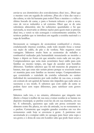 enviar-se aos dormitórios dos convalecientes; dizei isso... Dizei que o menino vem em seguida do enfermo. ¡Para ele o leite das vacas e das cabras, se não há bastante para todos! Para o menino e o velho o último bocado de carne, e para o homem robusto o pão a secas, caso de ver-se reduzidos a tal extremo. Dizei que se de uma substância alimentícia não há suficientes quantidades e há que racionarla, se reservarão as últimas rações para quem mais as precise; dizei isto, e vereis se não conseguis o consentimento unânime. Os teóricos pedirão que se introduza em seguida a cozinha nacional e a sopa de lentilhas. 
Invocassem as vantagens de economizar combustível e víveres, estabelecendo imensas cozinhas, onde todo mundo fosse a tomar sua ração de caldo, de pão e de verdura. Não negamos essas vantagens. Sabemos muito bem as economias de trabalho e combustível realizadas pela humanidade renunciando ao moinho a braço e depois ao forno em que antanho cozia cada um seu pão. Compreendemos que seria mais econômico fazer caldo para cem famílias ao mesmo tempo, em lugar de acender cem hornillos diferentes. Também sabemos que há mil maneiras de preparar as batatas, mas que estas não seriam piores porque se cozessem numa só marmita para cem famílias ao mesmo tempo. Compreendemos que consistindo a variedade da cozinha sobretudo no caráter individual do sazonamiento por cada mulher de sua casa, a cocção em comum de um quintal de batatas não impediria que cada uma as sazonasse a seu modo. E sabemos que com caldo de carne se podem fazer cem sopas diferentes, para satisfazer cem gostos pessoais. 
Sabemos tudo isto, e no entanto, afirmamos que ninguém tem direito a forçar à mulher de sua casa a tomar cozidas já as batatas no depósito municipal, se prefere cozê-las ela em sua marmita, em seu lar. E sobretudo, queremos que cada um possa consumir seu alimento como lhe plazca, no seio da amizade, ou no restaurante se o prefere. Certamente que surgirão grandes cozinhas em vez dos restaurantes onde hoje se envenena à gente. A parisiense está acostumada já a comprar caldo no açougue para fazer uma sopa a seu gosto; e o dona de casa em Londres sabe que pode fazer assar a  