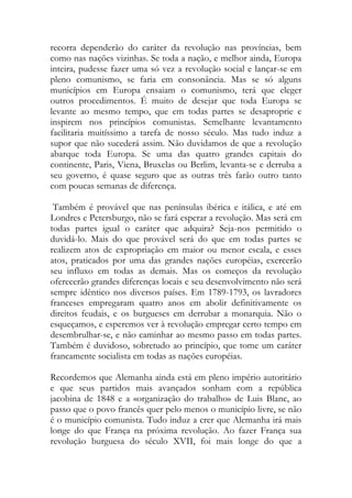 recorra dependerão do caráter da revolução nas províncias, bem como nas nações vizinhas. Se toda a nação, e melhor ainda, Europa inteira, pudesse fazer uma só vez a revolução social e lançar-se em pleno comunismo, se faria em consonância. Mas se só alguns municípios em Europa ensaiam o comunismo, terá que eleger outros procedimentos. É muito de desejar que toda Europa se levante ao mesmo tempo, que em todas partes se desaproprie e inspirem nos princípios comunistas. Semelhante levantamento facilitaria muitíssimo a tarefa de nosso século. Mas tudo induz a supor que não sucederá assim. Não duvidamos de que a revolução abarque toda Europa. Se uma das quatro grandes capitais do continente, Paris, Viena, Bruxelas ou Berlim, levanta-se e derruba a seu governo, é quase seguro que as outras três farão outro tanto com poucas semanas de diferença. 
Também é provável que nas penínsulas ibérica e itálica, e até em Londres e Petersburgo, não se fará esperar a revolução. Mas será em todas partes igual o caráter que adquira? Seja-nos permitido o duvidá-lo. Mais do que provável será do que em todas partes se realizem atos de expropriação em maior ou menor escala, e esses atos, praticados por uma das grandes nações européias, exercerão seu influxo em todas as demais. Mas os começos da revolução oferecerão grandes diferenças locais e seu desenvolvimento não será sempre idêntico nos diversos países. Em 1789-1793, os lavradores franceses empregaram quatro anos em abolir definitivamente os direitos feudais, e os burgueses em derrubar a monarquia. Não o esqueçamos, e esperemos ver à revolução empregar certo tempo em desembrulhar-se, e não caminhar ao mesmo passo em todas partes. Também é duvidoso, sobretudo ao princípio, que tome um caráter francamente socialista em todas as nações européias. 
Recordemos que Alemanha ainda está em pleno império autoritário e que seus partidos mais avançados sonham com a república jacobina de 1848 e a «organização do trabalho» de Luis Blanc, ao passo que o povo francês quer pelo menos o município livre, se não é o município comunista. Tudo induz a crer que Alemanha irá mais longe do que França na próxima revolução. Ao fazer França sua revolução burguesa do século XVII, foi mais longe do que a  