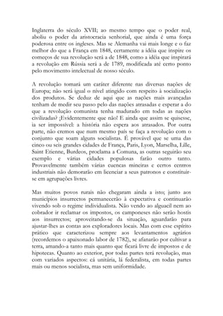 Inglaterra do século XVII; ao mesmo tempo que o poder real, aboliu o poder da aristocracia senhorial, que ainda é uma força poderosa entre os ingleses. Mas se Alemanha vai mais longe e o faz melhor do que a França em 1848, certamente a idéia que inspire os começos de sua revolução será a de 1848, como a idéia que inspirará a revolução em Rússia será a de 1789, modificada até certo ponto pelo movimento intelectual de nosso século. 
A revolução tomará um caráter diferente nas diversas nações de Europa; não será igual o nível atingido com respeito à socialização dos produtos. Se deduz de aqui que as nações mais avançadas tenham de medir seu passo pelo das nações atrasadas e esperar a do que a revolução comunista tenha madurado em todas as nações civilizadas? ¡Evidentemente que não! E ainda que assim se quisesse, ia ser impossível: a história não espera aos atrasados. Por outra parte, não cremos que num mesmo país se faça a revolução com o conjunto que soam alguns socialistas. É provável que se uma das cinco ou seis grandes cidades de França, Paris, Lyon, Marselha, Lille, Saint Etienne, Burdeos, proclama a Comuna, as outras seguirão seu exemplo e várias cidades populosas farão outro tanto. Provavelmente também várias cuencas mineiras e certos centros industriais não demorarão em licenciar a seus patronos e constituir- se em agrupações livres. 
Mas muitos povos rurais não chegaram ainda a isto; junto aos municípios insurrectos permanecerão à expectativa e continuarão vivendo sob o regime individualista. Não vendo ao alguacil nem ao cobrador ir reclamar os impostos, os camponeses não serão hostis aos insurrectos; aproveitando-se da situação, aguardarão para ajustar-lhes as contas aos exploradores locais. Mas com esse espírito prático que caracterizou sempre aos levantamentos agrários (recordemos o apaixonado labor de 1782), se afanarão por cultivar a terra, amando-a tanto mais quanto que ficará livre de impostos e de hipotecas. Quanto ao exterior, por todas partes terá revolução, mas com variados aspectos: cá unitária, lá federalista, em todas partes mais ou menos socialista, mas sem uniformidade. 
 