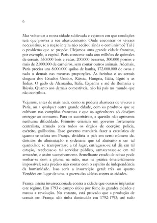 6 
Mas voltemos a nossa cidade sublevada e vejamos em que condições terá que prover a seu abastecimento. Onde encontrar os víveres necessários, se a nação inteira não aceitou ainda o comunismo? Tal é o problema que se propõe. Elejamos uma grande cidade francesa, por exemplo, a capital. Paris consome cada ano milhões de quintales de cereais, 350.000 bois e vacas, 200.000 bezerras, 300.000 porcos e mais de 2.000.000 de carneiros, sem contar outros animais. Ademais, Paris precisa uns 8.000.000 quilos de banha, 172.000.000 de ovos e tudo o demais nas mesmas proporções. As farinhas e os cereais chegam dos Estados Unidos, Rússia, Hungria, Itália, Egito e as Índias. O gado de Alemanha, Itália, Espanha e até de Rumania e Rússia. Quanto aos demais comestíveis, não há país no mundo que não contribua. 
Vejamos, antes de mais nada, como se poderia abastecer de víveres a Paris, ou a qualquer outra grande cidade, com os produtos que se cultivam nas campiñas francesas e que os agricultores só desejam entregar ao consumo. Para os autoritários, a questão não apresenta nenhuma dificuldade. Primeiro criariam um governo fortemente centralista, armado com todos os órgãos de coerção: polícia, exército, guilhotina. Esse governo mandaria fazer a estatística de quanto se coleta em França, dividiria o país em certo número de. distritos de alimentação e ordenaria que tal alimento e em tal quantidade se transportasse a tal lugar, entregasse-se tal dia em tal estação, recebesse-o tal servidor público, armazenasse-se em tal armazém, e assim sucessivamente. Semelhante estado de coisas pode sonhar-se com a pluma na mão, mas na prática ématerialmente impossível; seria preciso não contar com o espírito de independência da humanidade. Isso seria a insurreição geral: três ou quatro Vendées em lugar de uma, a guerra das aldeias contra as cidades. 
França inteira insurreccionada contra a cidade que ousasse implantar este regime. Em 1793 o campo sitiou por fome às grandes cidades e matou a revolução. No entanto, está provado que a produção de cereais em França não tinha diminuído em 1792-1793; até tudo  