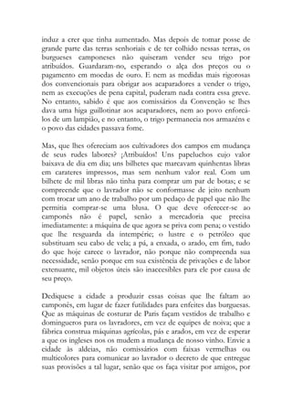 induz a crer que tinha aumentado. Mas depois de tomar posse de grande parte das terras senhoriais e de ter colhido nessas terras, os burgueses camponeses não quiseram vender seu trigo por atribuídos. Guardaram-no, esperando o alça dos preços ou o pagamento em moedas de ouro. E nem as medidas mais rigorosas dos convencionais para obrigar aos acaparadores a vender o trigo, nem as execuções de pena capital, puderam nada contra essa greve. No entanto, sabido é que aos comissários da Convenção se lhes dava uma higa guillotinar aos acaparadores, nem ao povo enforcá- los de um lampião, e no entanto, o trigo permanecia nos armazéns e o povo das cidades passava fome. 
Mas, que lhes ofereciam aos cultivadores dos campos em mudança de seus rudes labores? ¡Atribuídos! Uns papeluchos cujo valor baixava de dia em dia; uns bilhetes que marcavam quinhentas libras em carateres impressos, mas sem nenhum valor real. Com um bilhete de mil libras não tinha para comprar um par de botas; e se compreende que o lavrador não se conformasse de jeito nenhum com trocar um ano de trabalho por um pedaço de papel que não lhe permitia comprar-se uma blusa. O que deve oferecer-se ao camponês não é papel, senão a mercadoria que precisa imediatamente: a máquina de que agora se priva com pena; o vestido que lhe resguarda da intempérie; o lustre e o petróleo que substituam seu cabo de vela; a pá, a enxada, o arado, em fim, tudo do que hoje carece o lavrador, não porque não compreenda sua necessidade, senão porque em sua existência de privações e de labor extenuante, mil objetos úteis são inaccesibles para ele por causa de seu preço. 
Dediquese a cidade a produzir essas coisas que lhe faltam ao camponês, em lugar de fazer futilidades para enfeites das burguesas. Que as máquinas de costurar de Paris façam vestidos de trabalho e domingueros para os lavradores, em vez de equipes de noiva; que a fábrica construa máquinas agrícolas, pás e arados, em vez de esperar a que os ingleses nos os mudem a mudança de nosso vinho. Envie a cidade às aldeias, não comissários com faixas vermelhas ou multicolores para comunicar ao lavrador o decreto de que entregue suas provisões a tal lugar, senão que os faça visitar por amigos, por  