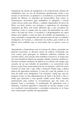 maquinaria do século, da inteligência e do conhecimento técnico do trabalhador, fato ao uso da ferramenta aperfeiçoada: tendo a seu serviço os inventores, os químicos e os botânicos, os professores do Jardim de Plantas, os hortelões de Gennevillers, bem como os instrumentos necessários para multiplicar as máquinas e ensaiar outras novas; tendo, por último, o espírito organizador do povo de Paris, seu bom humor, seu arranque, a agricultura do município anarquista de Paris será muito diferente que a dos cavadores de Ardennes. Cedo se jogaria mão do vapor, da eletricidade, do calor solar e da força do vento. A cavadora e a despedregadora de vapor fariam com rapidez o mais no duro do trabalho de preparação, e a terra, amaciada e enriquecida, não esperaria mais do que os cuidados inteligentes do homem, e sobretudo da mulher, para cobrir-se de plantas bem cuidadas, que se renovariam três ou quatro vezes ao ano. 
Aprendendo a horticultura com os homens do ofício; ensaiando em parcelas reservadas os diversos meios de cultivo; rivalizando uns com outros para perseguir as melhores colheitas; achando no exercício físico, sem cansaço nem trabalhos excessivos, as forças que tão com freqüência faltam nas grandes cidades, homens, mulheres e meninos estariam satisfeitos de aplicar-se aos labores do campo, que cessarão de ser um trabalho de presidiário e se converterão num prazer, numa festa, numa primavera do ser humano. «¡Não há terras estéreis! ¡A terra vale o que valha o homem!» Tenho aqui a última palavra da agricultura moderna. A terra dá o que lhe pedem; só se trata de pedir com inteligência. Um território –ainda que seja tão pequeno como os dois departamentos do Seria e do Seria e Oise, e tenha que alimentar a uma grande cidade como Paris– bastaria praticamente para encher os esvaziamentos que em torno seu pudesse fazer a revolução. A combinação da agricultura com a indústria, o homem agricultor e industrial ao mesmo tempo: a isto nos conduzirá necessariamente o município comunista, se se lança com valentia pelo caminho da expropriação. 
 