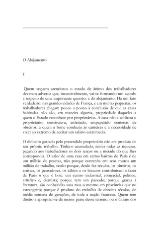 ________________________________________ 
O Alojamento 
1 
Quem seguem atenciosos o estado de ânimo dos trabalhadores deveram advertir que, insensivelmente, vai-se formando um acordo a respeito de uma importante questão: a do alojamento. Há um fato verdadeiro: nas grandes cidades de França, e em muitas pequenas, os trabalhadores chegam pouco a pouco à conclusão de que as casas habitadas não são, em maneira alguma, propriedade daqueles a quem o Estado reconhece por proprietários. A casa não a edificou o proprietário; construiu-a, enfeitado, empapelado centenas de obreiros, a quem a fome conduziu às canteiras e a necessidade de viver ao extremo de aceitar um salário escatimado. 
O dinheiro gastado pelo pretendido proprietário não era produto de seu próprio trabalho. Tinha-o acumulado, como todas as riquezas, pagando aos trabalhadores os dois terços ou a metade do que lhes correspondia. O valor de uma casa em certos bairros de Paris é de um milhão de pesetas, não porque contenha em seus muros um milhão de trabalho, senão porque, desde faz séculos, os obreiros, os artistas, os pensadores, os sábios e os literatos contribuíram a fazer de Paris o que é hoje: um centro industrial, comercial, político, artístico e, cientista; porque tem um passado; porque graças à literatura, são conhecidas suas ruas o mesmo em províncias que no estrangeiro; porque é produto do trabalho de dezoito séculos, de média centena de gerações, de toda a nação francesa. Quem tem direito a apropriar-se da menor parte desse terreno, ou o último dos  