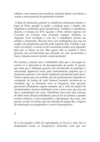 edifícios, sem cometer uma manifesta. injustiça? Quem tem direito a vender a menor parcela do patrimônio comum? 
A idéia do alojamento gratuito se manifestou claramente durante o lugar de Paris, quando se pedia a anulação pura e simples dos inquilinatos reclamados pelos proprietários. Também se manifestou durante a Comuna de 1871, quando o Paris obreiro esperava do Conselho da Comuna uma resolução enérgica abolindo, os alugueles. Com revolução e sem ela, o trabalhador precisa um refúgio: o alojamento. Mas por mau e por antihigiénico que seja, há sempre um proprietário que lhe pode expulsar dele. Verdade é que com a revolução, o caseiro já não encontrará curiales nem alguaciles para pôr os trastes na rua. Mas ¡quem sabe se amanhã o novo governo, por revolucionário que pretenda ser, não reconstituirá a força e lançará contra os pobres a jauría policíaca! 
No entanto, é preciso que o trabalhador saiba que o não pagar ao caseiro só é aproveitar-se da desorganização do poder. É preciso que saiba que a habitação gratuita está reconhecida em princípio e sancionada, digamo-lo assim, pelo consentimento popular; que o alojamento gratuito é um direito legalmente proclamado pelo povo. Vamos esperar que esta medida, que tão perfeitamente responde ao sentimento de justiça de todo homem honrado, øtomem-na os socialistas que se misturam com os burgueses num governo provisório? ¡Podriamos esperar sentados, até a volta da reação! Os revolucionários sinceros trabalharão com o povo para que seja um fato a expropriação das casas. Trabalharão para criar uma corrente de idéias nesta direção; trabalharão para pô-las em prática; e quando estejam maduras, o povo procederá à expropriação das casas, sem prestar ouvidos às teorias, que não deixarão de pregar-lhe a respeito de indenização aos proprietários e outros despropósitos. 
2 
Se se faz popular a idéia da expropriação, ao levá-la a cabo não se despedaçará contra os insuperáveis obstáculos com que nos  