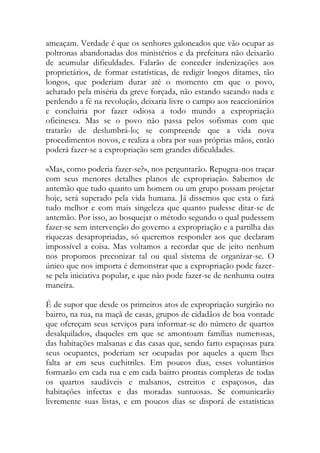 ameaçam. Verdade é que os senhores galoneados que vão ocupar as poltronas abandonadas dos ministérios e da prefeitura não deixarão de acumular dificuldades. Falarão de conceder indenizações aos proprietários, de formar estatísticas, de redigir longos ditames, tão longos, que poderiam durar até o momento em que o povo, achatado pela miséria da greve forçada, não estando sacando nada e perdendo a fé na revolução, deixaria livre o campo aos reaccionários e concluiria por fazer odiosa a todo mundo a expropriação oficinesca. Mas se o povo não passa pelos sofismas com que tratarão de deslumbrá-lo; se compreende que a vida nova procedimentos novos, e realiza a obra por suas próprias mãos, então poderá fazer-se a expropriação sem grandes dificuldades. 
«Mas, como poderia fazer-se?», nos perguntarão. Repugna-nos traçar com seus menores detalhes planos de expropriação. Sabemos de antemão que tudo quanto um homem ou um grupo possam projetar hoje, será superado pela vida humana. Já dissemos que esta o fará tudo melhor e com mais singeleza que quanto pudesse ditar-se de antemão. Por isso, ao bosquejar o método segundo o qual pudessem fazer-se sem intervenção do governo a expropriação e a partilha das riquezas desapropriadas, só queremos responder aos que declaram impossível a coisa. Mas voltamos a recordar que de jeito nenhum nos propomos preconizar tal ou qual sistema de organizar-se. O único que nos importa é demonstrar que a expropriação pode fazer- se pela iniciativa popular, e que não pode fazer-se de nenhuma outra maneira. 
É de supor que desde os primeiros atos de expropriação surgirão no bairro, na rua, na maçã de casas, grupos de cidadãos de boa vontade que ofereçam seus serviços para informar-se do número de quartos desalquilados, daqueles em que se amontoam famílias numerosas, das habitações malsanas e das casas que, sendo farto espaçosas para seus ocupantes, poderiam ser ocupadas por aqueles a quem lhes falta ar em seus cuchitriles. Em poucos dias, esses voluntários formarão em cada rua e em cada bairro prontas completas de todas os quartos saudáveis e malsanos, estreitos e espaçosos, das habitações infectas e das moradas suntuosas. Se comunicarão livremente suas listas, e em poucos dias se disporá de estatísticas  