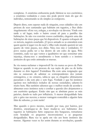 completas. A estatística embusteira pode fabricar-se nos escritórios; a estatística verdadeira e exata não pode provir mais do que do indivíduo, remontando-se do simples ao composto. 
Depois disto, sem esperar nada de ninguém, esses cidadãos irão em procura de seus camaradas que habitam em tugurios, e lhes dirão singelamente: «Esta vez, colegas, a revolução vai deveras. Vinde esta tarde a tal lugar; todo o bairro estará ali para a partilha das habitações. Se não vos convêm vossos cuchitriles, elegereis uma das habitações de cinco peças que há disponíveis. E quanto coloqueis ali os móveis, negócio concluído. ¡O povo armado se as entenderá com quem queira ir jogar-vos de casa! » «Mas todo mundo quererá ter um quarto de vinte peças», nos dirão. Não; isso não é verdadeiro. O povo nunca pediu ter a lua dentro de um cubo de água. Pelo contrário, cada vez que vemos a igualitários ter que consertar uma injustiça, chama-nos o atendimento o bom sentido e o instinto justiceiro de que estão animadas as massas. 
Se viu nunca reclamar o impossível? Se viu nunca ao povo de Paris brigar-se quando ia em procura de sua ração de pão ou de lenha durante os dois lugares? Formábase fila com uma resignação que não se cansavam de admirar os correspondentes dos jornais estrangeiros, e no entanto, sabia-se que os chegados ultimamente passariam o dia sem pão e sem fogo. Verdade é que há instintos egoístas nos indivíduos isolados de nossas sociedades; sabemo-lo muito bem. Mas também sabemos que o melhor modo de acordar e alimentar esses instintos seria o confiar a questão dos alojamentos a um escritório qualquer. Então sim que se abririam passo as más paixões, dando-se tudo por influência. A menor desigualdade faria pôr o grito nas nuvens; a menor vantagem concedida a alguém faria falar de suborno, ¡e com razão! 
Mas quando o povo mesmo, reunido por ruas, por bairros, por distritos, encarregue-se de fazer mudar-se aos habitantes dos tugurios às habitações farto espaçosas dos burgueses, tomaríanse com bondade os pequenos inconvenientes e as pequenas desigualdades. Rara vez se apela em vão aos bons instintos das massas. Algumas vezes se fez assim durante as revoluções, quando  