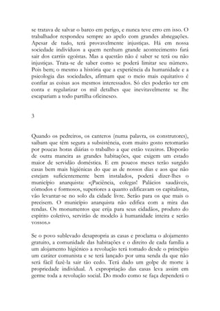 se tratava de salvar o barco em perigo, e nunca teve erro em isso. O trabalhador respondeu sempre ao apelo com grandes abnegações. Apesar de tudo, terá provavelmente injustiças. Há em nossa sociedade indivíduos a quem nenhum grande acontecimento fará sair dos carriis egoístas. Mas a questão não é saber se terá ou não injustiças. Trata-se de saber como se poderá limitar seu número. Pois bem; o mesmo a história que a experiência da humanidade e a psicologia das sociedades, afirmam que o meio mais equitativo é confiar as coisas aos mesmos interessados. Só eles poderão ter em conta e regularizar os mil detalhes que inevitavelmente se lhe escapariam a todo partilha oficinesco. 
3 
Quando os pedreiros, os canteros (numa palavra, os construtores), saibam que têm segura a subsistência, com muito gosto retomarão por poucas horas diárias o trabalho a que estão vezeiros. Disporão de outra maneira as grandes habitações, que exigem um estado maior de servidão doméstica. E em poucos meses terão surgido casas bem mais higiénicas do que as de nossos dias e aos que não estejam suficientemente bem instalados, poderá dizer-lhes o município anarquista: «¡Paciência, colegas! Palácios saudáveis, cômodos e formosos, superiores a quanto edificavam os capitalistas, vão levantar-se no solo da cidade livre. Serão para os que mais o precisem. O município anarquista não edifica com a mira das rendas. Os monumentos que erija para seus cidadãos, produto do espírito coletivo, servirão de modelo à humanidade inteira e serão vossos.» 
Se o povo sublevado desapropria as casas e proclama o alojamento gratuito, a comunidade das habitações e o direito de cada família a um alojamento higiénico a revolução terá tomado desde o princípio um caráter comunista e se terá lançado por uma senda da que não será fácil fazê-la sair tão cedo. Terá dado um golpe de morte à propriedade individual. A expropriação das casas leva assim em germe toda a revolução social. Do modo como se faça dependerá o  