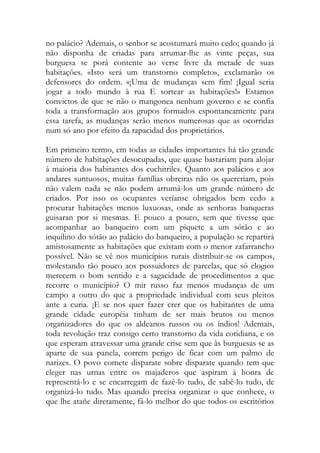 no palácio? Ademais, o senhor se acostumará muito cedo; quando já não disponha de criadas para arrumar-lhe as vinte peças, sua burguesa se porá contente ao verse livre da metade de suas habitações. «Isto será um transtorno completo», exclamarão os defensores do ordem. «¡Uma de mudanças sem fim! ¡Igual seria jogar a todo mundo à rua E sortear as habitações!» Estamos convictos de que se não o mangonea nenhum governo e se confia toda a transformação aos grupos formados espontaneamente para essa tarefa, as mudanças serão menos numerosas que as ocorridas num só ano por efeito da rapacidad dos proprietários. 
Em primeiro termo, em todas as cidades importantes há tão grande número de habitações desocupadas, que quase bastariam para alojar à maioria dos habitantes dos cuchitriles. Quanto aos palácios e aos andares suntuosos, muitas famílias obreiras não os quereriam, pois não valem nada se não podem arrumá-los um grande número de criados. Por isso os ocupantes veríanse obrigados bem cedo a procurar habitações menos luxuosas, onde as senhoras banqueras guisaran por si mesmas. E pouco a pouco, sem que tivesse que acompanhar ao banqueiro com um piquete a um sótão e ao inquilino do sótão ao palácio do banqueiro, a população se repartirá amistosamente as habitações que existam com o menor zafarrancho possível. Não se vê nos municípios rurais distribuir-se os campos, molestando tão pouco aos possuidores de parcelas, que só elogios merecem o bom sentido e a sagacidade de procedimentos a que recorre o município? O mir russo faz menos mudanças de um campo a outro do que a propriedade individual com seus pleitos ante a curia. ¡E se nos quer fazer crer que os habitantes de uma grande cidade européia tinham de ser mais brutos ou menos organizadores do que os aldeanos russos ou os índios! Ademais, toda revolução traz consigo certo transtorno da vida cotidiana, e os que esperam atravessar uma grande crise sem que às burguesas se as aparte de sua panela, correm perigo de ficar com um palmo de narizes. O povo comete disparate sobre disparate quando tem que eleger nas urnas entre os majaderos que aspiram à honra de representá-lo e se encarregam de fazê-lo tudo, de sabê-lo tudo, de organizá-lo tudo. Mas quando precisa organizar o que conhece, o que lhe atañe diretamente, fá-lo melhor do que todos os escritórios  