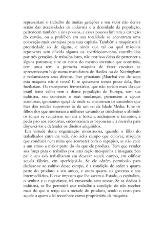representam o trabalho de muitas gerações e seu valor não deriva senão das necessidades da indústria e a densidade da população, pertencem também a uns poucos, e esses poucos limitam a extração do carvão, ou a prohiben em sua totalidade se encontram uma colocação mais vantajosa para suas capitais. Também a maquinaria é propriedade só de alguns, e ainda que tal ou qual máquina representa sem dúvida alguma os aperfeiçoamentos contribuídos por três gerações de trabalhadores, não por isso deixa de pertencer a alguns patronos; e se os netos do mesmo inventor que construiu, cem anos tem, a primeira máquina de fazer encaixes se apresentassem hoje numa manufatura de Basilea ou de Nottingham e reclamassem seus direitos, lhes gritariam: ¡Marchai-vos de aqui; esta máquina não é vossa! E se quisessem tomar posse dela, lhes fuzilariam. Os transportes ferroviários, que não seriam mais do que inútil ferro velho sem a densa população de Europa, sem sua indústria, seu comércio e suas mudanças, pertencem a alguns acionistas, ignorantes quiçá de onde se encontram os caminhos que lhes dão rendas superiores às de um rei da Idade Média. E se os filhos dos que morreram a milhares cavando as trincheiras e abrindo os túneis se reunissem um dia e fossem, andrajosos e famintos, a pedir pão aos acionistas, encontrariam as bayonetas e a metralla para dispersá-los e defender os direitos adquiridos. 
Em virtude desta organização monstruosa, quando o filho do trabalhador entra na vida, não acha campo que cultivar, máquina que conduzir nem mina que acometer com o zapapico, se não cede a um amoo a maior parte do do que ele produza. Tem que vender sua força para o trabalho por uma ração mesquinha e insegura. Seu pai e seu avô trabalharam em desecar aquele campo, em edificar aquela fábrica, em aperfeiçoá-la. Se ele obtém permissão para dedicar-se ao cultivo desse campo, é a condição de ceder a quarta parte do produto a seu amoo, e outra quarta ao governo e aos intermediários. E esse imposto que lhe sacam o Estado, o capitalista, o senhor e o negociante, irá crescendo sem cessar. Se se dedica à indústria, se lhe permitirá que trabalhe a condição de não receber mais do que o terço ou a metade do produto, sendo o resto para aquele a quem a lei reconhece como proprietário da máquina. 
 