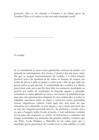 possíveis. Não se viu durante a Comuna e na última greve de Londres? Não se vê todos os dias em cada município rural? 
----------------------------------------------- 
O vestido 
Se se consideram as casas como patrimônio comum da cidade e se procede ao racionamento dos víveres, é preciso dar um passo mais. Há que se ocupar necessariamente do vestido, e a única solução possível será a de apoderar-se de todos os bazares de roupas, em nome do povo, e abrir as portas a todos com o fim de que cada um possa tomar as que precisa. A comunidade dos vestidos e o direito para tomar cada um o que lhe faça falta nos armazéns municipais ou pedí-lo aos ateliês de confecção, se imporão quanto o princípio comunista se tenha aplicado às casas e aos víveres. É indubitável que para isso não precisaremos despojar de seus sobretudos a todos os cidadãos, amontoar todos os trajes e sorteá-los, como pretendem nossos engenhosos críticos. Cada qual não terá mais do que conservar seu sobretudo, se tem algum, e até é muito provável que se tem dez ninguém pretenda tirar-se. Se preferirá o vestido novo ao que o burguês tenha levado já posto, e terá suficientes vestidos novos para não requisitar os velhos. Se fizéssemos a estatística das roupas acumuladas nos armazéns das grandes cidades, veríamos que em Paris, Lyon, Burdeos e Marselha há de sobra para que o município possa presentear um vestido novo a cada cidadão e a cada  