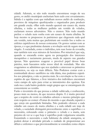 cidadã. Ademais, se não todo mundo encontrasse roupa de seu gosto, os ateliês municipais encheriam bem cedo esse esvaziamento. Sabida é a rapidez com que trabalham nossos ateliês de confecção, provistos de máquinas aperfeiçoadas e organizados para produzir em grande escala. «Mas todo mundo quererá um casaco de, marta cibelina, e todas as mulheres pedirão um vestido de veludo», exclamam nossos adversários. Não o cremos. Não todo mundo prefere o veludo nem sonha com um casaco de marta cibelina. Se hoje mesmo se propusesse às parisienses que elegessem cada qual um vestido, teria muitas que prefeririam um vestido liso a todos os enfeites caprichosos de nossas cortesanas. Os gostos variam com as épocas, e o que predomine durante a revolução será de seguro muito singelo. A sociedade, como o indivíduo, tem suas horas de covardia, mas também tem seus minutos de heroísmo. Por miserável que seja, quando se encanalla como agora na perseguição dos interesses mesquinhos e neciamente pessoais, muda de aspecto nas grandes épocas. Não queremos exagerar o provável papel dessas boas paixões, nem baseamos nelas nosso ideal de sociedade. Mas não exageramos se admitimos que nos ajudarão a atravessar os primeiros momentos, ou seja os mais difíceis. Não Podemos contar com a continuidade desses sacrifícios na vida diária, mas podemos esperá- los nos princípios, e não se precisa mais. Se a revolução se faz com o espírito de que falamos, a livre iniciativa dos indivíduos encontrará vasto campo de ação para evitar as intromissões dos egoístas. Em cada rua e cada bairro poderão surgir grupos que se encarreguem do concerniente ao vestido. 
Farão o inventário do que possua a cidade sublevada, e conhecerão, pouco mais ou menos, de que recursos dispõe. E é muito provável que a respeito do vestir os cidadãos adotem o mesmo princípio que com respeito ao comer: «Tomar do montão o que abunde; repartir o que esteja em quantidade limitada». Não podendo oferecer a cada cidadão um casaco de marta cibelina e a cada cidadã um traje de veludo, a sociedade distinguirá provavelmente entre o supérfluo e o necessário, colocando entre o primeiro o veludo e a marta, sem prejuízo de ver se o que hoje é supérfluo pode vulgarizarse amanhã. Garantindo o necessário a cada habitante da cidade anarquista, se poderá deixar à atividade privada o cuidado de proporcionar aos débeis e enfermos o que provisionalmente se considere como objeto  