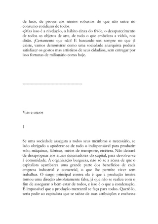 de luxo, de prover aos menos robustos do que não entre no consumo cotidiano de todos. 
«¡Mas isso é a nivelação, o hábito cinza do frade, o desaparecimento de todos os objetos de arte, de tudo o que embeleza a vida!», nos dirão. ¡Certamente que não! E baseando-nos sempre no que já existe, vamos demonstrar como uma sociedade anarquista poderia satisfazer os gostos mas artísticos de seus cidadãos, sem entregar por isso fortunas de milionário como hoje. 
--------------------------------------------- 
Vias e meios 
1 
Se uma sociedade assegura a todos seus membros o necessário, se lado obrigado a apoderar-se de tudo o indispensável para produzir: solo, máquinas, fábricas, meios de transporte, etcétera. Não deixará de desapropriar aos atuais detentadores do capital, para devolver-se à comunidade. À organização burguesa, não só se a acusa de que o capitalista açambarca uma grande parte dos benefícios de cada empresa industrial e comercial, o que lhe permite viver sem trabalhar. O cargo principal contra ela é que a produção inteira tomou uma direção absolutamente falsa, já que não se realiza com o fim de assegurar o bem-estar de todos, e isso é o que a condenação. É impossível que a produção mercantil se faça para todos. Querê-lo, seria pedir ao capitalista que se saísse de suas atribuições e enchesse  