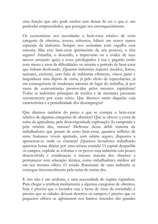 uma função que não pode encher sem deixar de ser o que é: um particular empreendedor, que persegue seu enronquecimiento. 
Os economistas nos recordarão o bem-estar relativo de certa categoria de obreiros, jovens, robustos, hábeis em certos ramos especiais da indústria. Sempre nos assinalam com orgulho essa minoria. Mas esse bem-estar (patrimônio de uns poucos), o têm seguro? Amanhã, o descuido, a imprevisão ou a avidez de seus amoos arrojarão quiçá a esses privilegiados à rua e pagarão então com meses e anos de dificuldades ou miséria o período de bem-estar que tinham desfrutado. ¡Quantas indústrias maiores (tecidos, ferros, açúcares, etcétera), sem falar de indústrias efêmeras, vimos parar e languidecer uma depois de outra, já pelo efeito de especulações, já em consequência de mudanças naturais de lugar do trabalho, já por causa de concorrências promovidas pelos mesmos capitalistas! Todas as indústrias principais de tecidos e de mecânica passaram recentemente por essas crises. Que diremos então daquelas cuja característica é a periodicidade dos desempregos? 
Que diremos também do preço a que se compra o bem-estar relativo de algumas categorias de obreiros? Que se obteve a costa da ruína da agricultura, pela desavergonhada exploração do camponês e pela miséria das, massas? Defronte dessa débil minoria de trabalhadores que gozam de certo bem-estar, ¡quantos milhões de seres humanos vivem apertado, sem salário seguro, dispostos a apresentar-se onde os chamem! ¡Quantos lavradores trabalharão quatorze horas diárias por uma mísera comida! O capital despuebla os campos, explode as colônias e os povos cuja indústria está pouco desenvolvida e condenação à imensa maioria dos obreiros a permanecer sem educação técnica, como trabalhadores médios até em seu mesmo ofício. O estado floreciente de uma indústria se consegue inexoravelmente pela ruína de outras dez. 
E isto não é um acidente, é uma necessidade do regime capitalista. Para chegar a retribuir mediamente a algumas categorias de obreiros, hoje é preciso que o lavrador seja a besta de ônus da sociedade; é preciso que as cidades deixem desertos os campos; é preciso que os pequenos ofícios se aglomerem nos bairros imundos das grandes  