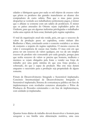 cidades e fabriquem quase por nada os mil objetos de escasso valor que põem os produtos das grandes manufaturas ao alcance dos compradores de curto salário. Para que o mau pano possa despachar-se vestindo aos trabalhadores pobremente pagos, é mister que o alfaiate se contente com um salário de pordiosero. É mister que os países atrasados do Oriente sejam explodidos pelos do Ocidente, para que em algumas indústrias privilegiadas o trabalhador tenha uma espécie de bem-estar, limitado pelo regime capitalista. 
O mal da organização atual não reside, pois, em que o «excesso de valor» da produção passe ao capitalista, como tinham dito Rodbertus e Marx, estreitando assim o conceito socialista e as miras de conjunto a respeito do regime capitalista. O mesmo excesso de valor é conseqüência de causas mas fundas. O mau está em que possa ter um «excesso de valor» qualquer, em vez de um simples excesso de produto não consumido por cada geração, porque para que tenha «excesso de valor» se precisa que homens, mulheres e meninos se vejam obrigados pela fome a vender sua força de trabalho por uma parte mínima do que essa força produz, e sobretudo, do que é capaz de produzir. Mas este mau durará enquanto o necessário para a produção seja propriedade de alguns somente. 
Fórum de Desenvolvimento Integrado e Sustentável implantado; Consórcio Intermunicipal de Desenvolvimento Integrado e Sustentável implantado; Sistema de comunicaçou pública em fase de implementaçou com resultados concretos alcançados e Pólos de Produçou de Pescados estruturados e em fase de implementaçou, com unidades já implantadas. 
2 
Quantas horas diárias de trabalho deverá desenvolver o homem para assegurar a sua família uma alimentação nutritiva, uma casa  