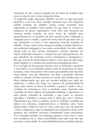 mínimum, de dez a quinze jornadas de dez horas de trabalho cada uma, ou seja, de cem a cento cinquenta horas. 
O camponês inglês, precisaria trabalhar um mês ou algo mais para permitir-se esse luxo. Este exemplo manifesta que com cinquenta médias jornadas de trabalho anuais, numa sociedade bem organizada, se poderia vestir melhor do que hoje se vestem os burgueses de pouca importância. Com tudo isso, bastaram-nos sessenta médias jornadas de cinco horas de trabalho para proporcionar-nos os produtos da terra, quarenta para a habitação e cinquenta para o vestido, o qual não soma mais do que meio ano, já que, deduzindo as festas, o ano representa trezentas jornadas de trabalho. Ficam outras cento cinquenta médias jornadas laboráveis, que poderiam empregar-se nas outras necessidades da vida: vinho, açúcar, café ou chá, móveis, transportes, etcétera. Quando nas nações civilizadas contamos o número dos que nada produzem, dos que trabalham em indústrias nocivas telefonemas a desaparecer e dos que servem de intermediários inúteis, vemos que em cada nação podia duplicar-se o número dos produtores propriamente ditos. 
E se em lugar de dez pessoas, fossem vinte as dedicadas a produzir o necessário, e se a sociedade cuidasse mais de economizar as forças humanas, essas vinte pessoas não teriam que trabalhar mais de cinco horas diárias, sem que diminuísse em nada a produção. Bastaria reduzir o esbanjo da força humana ao serviço das famílias ricas, ou dessa administração que tem um servidor público por cada dez habitantes, e utilizar tais forças no aumento de produtividade da nação, para limitar as horas de trabalho a quatro e ainda a três, a condição de contentar-se com a produção atual. Suponde uma sociedade de vários milhões de habitantes dedicados à agricultura e a uma grande variedade de indústrias, e que todos os meninos aprendam a trabalhar o mesmo com as mãos que com o cérebro. Suponhamos que todos os adultos, exceto as mulheres ocupadas em educar aos meninos, comprometem-se a trabalhar cinco horas diárias desde a idade de vinte ou vinte e dois anos até a de quarenta e cinco a cinquenta, e que se empreguem em ocupações eleitas entre qualquer dos trabalhos humanos considerados como necessários. Essa sociedade poderia, em mudança, garantir o bem-estar a todos seus membros, isto é, umas comodidades bem mais reais das que tem hoje a classe média. E cada trabalhador desta sociedade disporia  